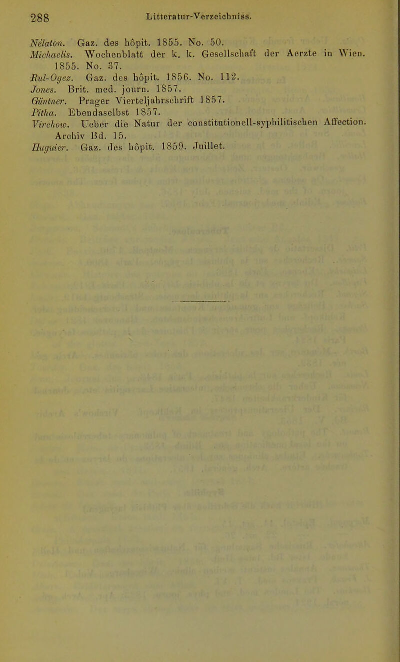 Nelaton. Gaz. des hopit. 1855. No. 50. Michaelis. Wochenblatt der Ic. k. Gesellschaft der Aerzte in Wien. 1855. No. 37. Rul-Oyez. Gaz. des hopit. 1856. No. 112. Jones. Brit. med. journ. 1857. Qüntner. Prager Vierteljahrschrift 1857. Pitha. Ebendaselbst 1857. Vircho'W. Ueber die Natur der constitutionell-syphilitischen Affection. Archiv Bd. 15. Hugiiier. Gaz. des hopit. 1859. Juillet.