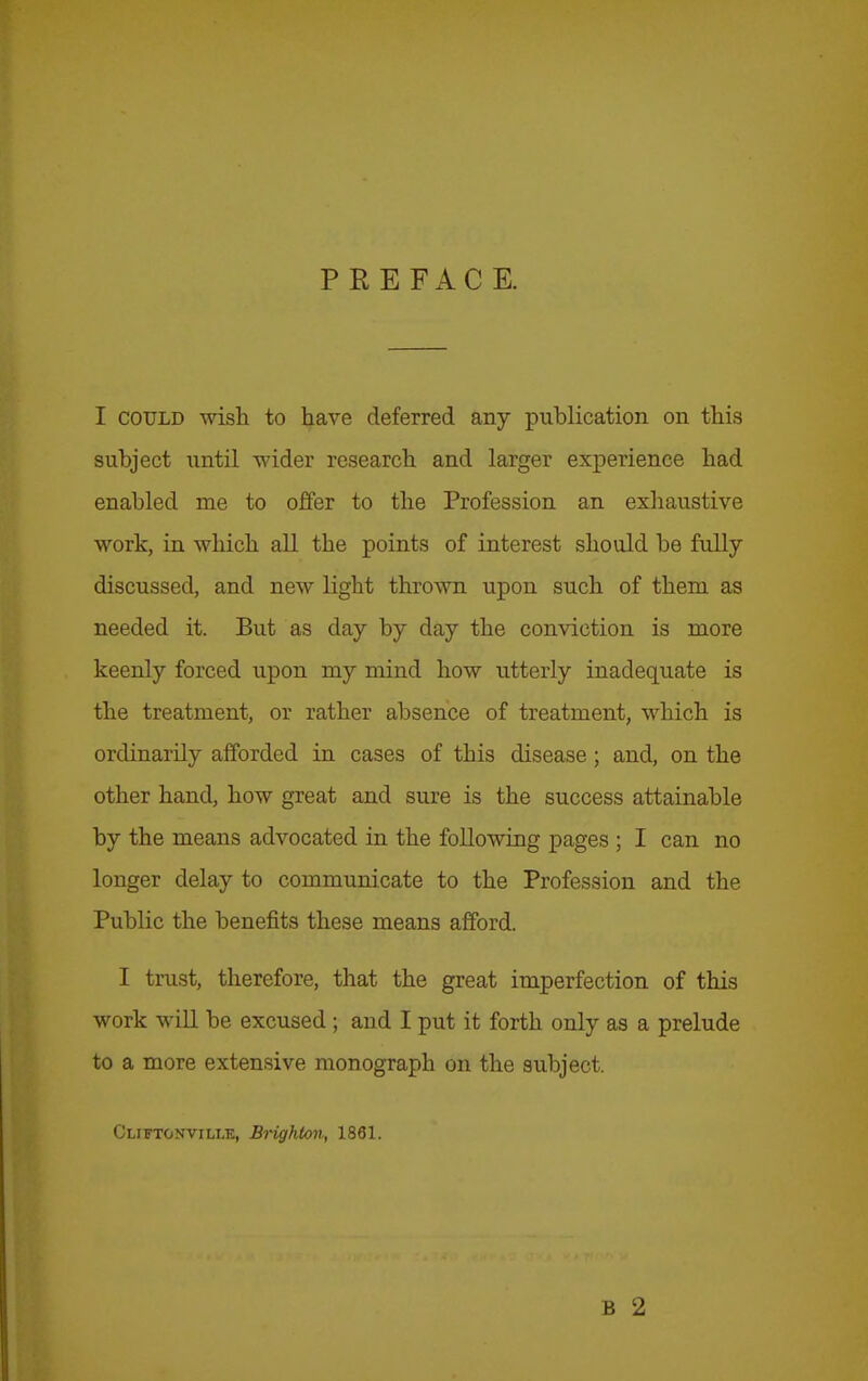 PREFACE. I COULD wish to have deferred any puhlication on this subject nntil wider research and larger experience had enabled me to offer to the Profession an exliaustive work, in which all the points of interest should be fully discussed, and new light thrown upon such of them as needed it. But as day by day the conviction is more keenly forced upon my mind how utterly inadequate is the treatment, or rather absence of treatment, which is ordinarily afforded in cases of this disease; and, on the other hand, how great and sure is the success attainable by the means advocated in the following pages ; I can no longer delay to communicate to the Profession and the Public the benefits these means afford. I trust, therefore, that the great imperfection of this work will be excused ; and I put it forth only as a prelude to a more extensive monograph on the subject. Cliftonville, Brighton, 1861. B 2