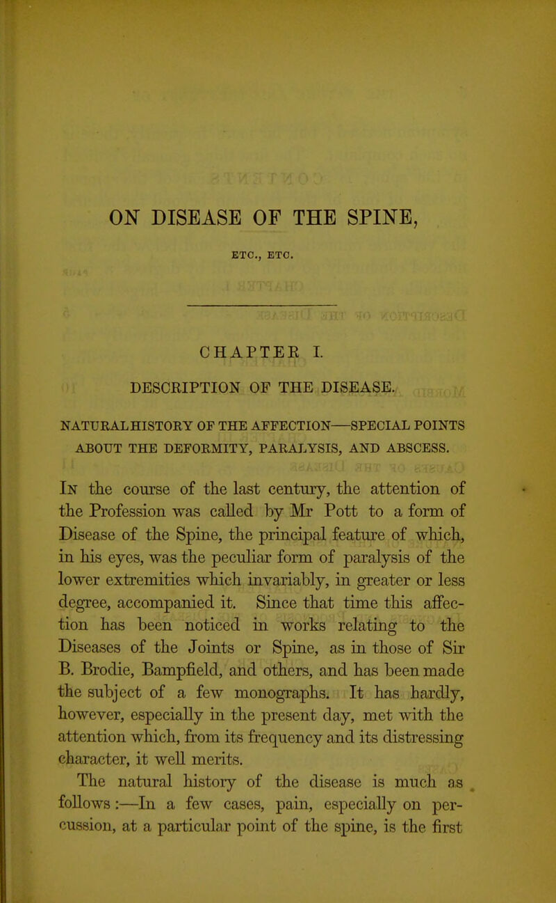 ON DISEASE OF THE SPINE, ETC., ETC. CHAPTEE I. DESCRIPTION OF THE DISEASE. NATURAL HISTORY OF THE AFFECTION SPECIAL POINTS ABOUT THE DEFORMITY, PARALYSIS, AND ABSCESS. In the course of the last century, the attention of the Profession was called by Mr Pott to a form of Disease of the Spine, the principal feature of which, in his eyes, was the peculiar form of paralysis of the lower extremities which invariably, in greater or less degree, accompanied it. Since that time this affec- tion has been noticed in works relating to the Diseases of the Joints or Spine, as in those of Sir B. Brodie, Bampfield, and others, and has been made the subject of a few monographs. It has hardly, however, especially in the present day, met with the attention which, from its frequency and its distressing character, it weU merits. The natural history of the disease is much a,s . follows:—In a few cases, pain, especially on per- cussion, at a particular point of the spine, is the first