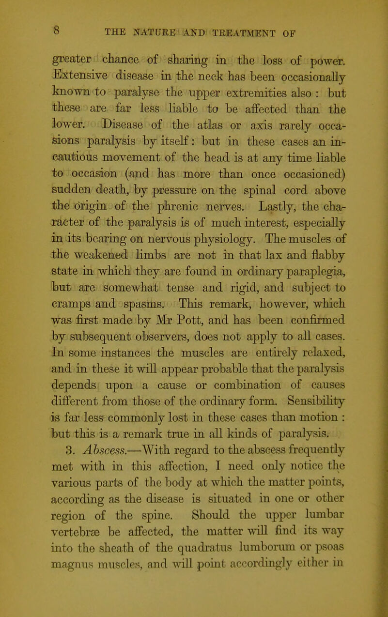 gi-eater chance of sharing in the loss of power. Extensive disease in the neck has been occasionally- known to paralyse the upper extremities also : but these are far less liable to be affected than the lower. Disease of the atlas or axis rarely occ^i- sions paralysis by itself: but in these cases an in- cautious movement of the head is at any time liable to occasion (and has more than once occasioned) sudden death, by pressure on the spinal cord above the origin of the phrenic nerves. Lastly, the cha- racter of the paralysis is of much interest, especially in its bearing on nervous physiology. The muscles of the weakened limbs are not in that lax and flabby state in which they are found in ordinary paraplegia, but are somewhat tense and rigid, and subject to cramps and spasms. This remark, however, which was first made by Mr Pott, and has been confirmed by subsequent observers, does not apply to aU cases. In some instances the muscles are entirely relaxed, and in these it will appear probable that the paralysis depends upon a cause or combination of causes different from those of the ordinary form. Sensibility is far less commonly lost in these cases than motion : but this is a remark true in all kinds of paralysis. 3. Abscess.—With regard to the abscess frequently met with in tliis aff'ection, I need only notice the various parts of the body at which the matter points, according as the disease is situated in one or other region of the spine. Should the upper lumbar vertebrae be aff'ected, the matter will find its way into the sheath of the quadi'atus lumbomm or psoas magnus muscles, and will point accordingly either in