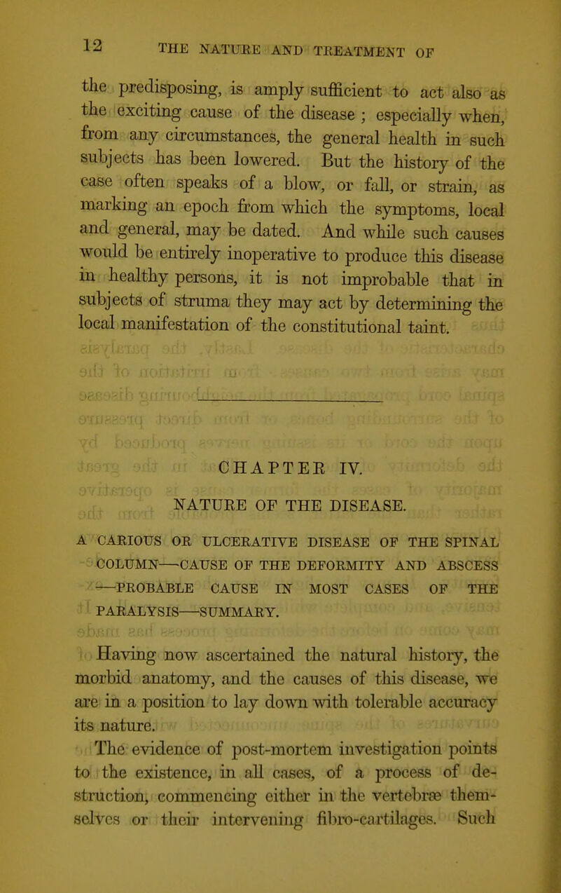 the predisposing, is amply sufficient to act also as the exciting cause of the disease ; especially when, from any circumstances, the general health in such subjects has been lowered. But the history of the case often speaks of a blow, or fall, or strain, as marking an epoch from which the symptoms, local and general, may be dated. And while such causes would be entirely inoperative to produce this disease in healthy persons, it is not improbable that in subjects of struma they may act by determining the local manifestation of the constitutional taint. CHAPTEE IV. NATURE OF THE DISEASE. A CARIOUS OR ULCERATIVE DISEASE OF THE SPINAL 'COLUMN CAUSE OP THE DEFORMITY AND ABSCESS PROBABLE CAUSE IN MOST CASES OF THE PARALYSIS SUMMARY. Having now ascertained the natural history, the morbid anatomy, and the causes of this disease, we are in a position to lay down with tolerable accuracy its nature. The evidence of post-mortem investiga tion points to the existence, in aU cases, of a process of de- struction, commencing cither in the vertebrae them- selves or their intervening fibro-cartilages. Such