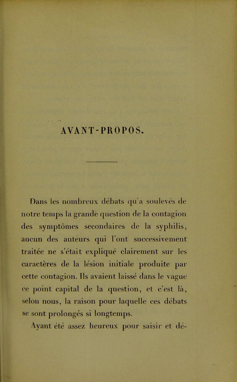 AVANT-PROPOS Dans les nombreux débats qu'a soulevés de notre temps la grande question de la eontagion des symptômes secondaires de la syphilis, aucun des auteurs qui l'ont successivement traitée ne s'était expliqué clairement sur les caractères de la lésion initiale produite par cette contagion. Ils avaient laissé dans le vague ce point capital de la question, et c'est là, selon nous, la raison pour laquelle ces débats se sont prolongés si longtemps. Ayant été assez heureux pour saisir et dé-