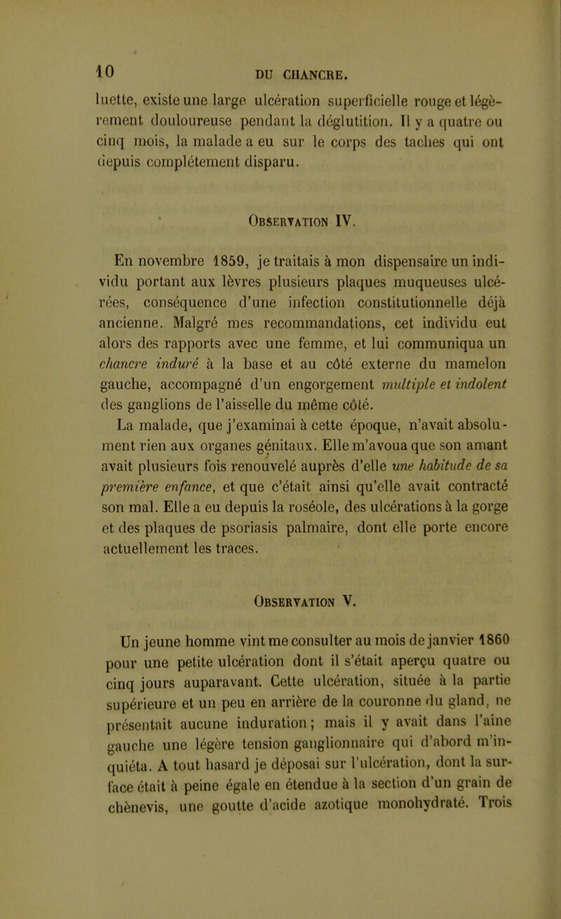 luette, existe une largo ulcération superficielle rouge et légè- rement douloureuse pendant la déglutition. Il y a quatre ou cinq mois, la malade a eu sur le corps des taches qui ont (iepuis complètement disparu. Observation IV. En novembre 1859, je traitais à mon dispensaire un indi- vidu portant aux lèvres plusieurs plaques muqueuses ulcé- rées, conséquence d'une infection constitutionnelle déjà ancienne. Malgré mes recommandations, cet individu eut alors des rapports avec une femme, et lui communiqua un chancre induré à la base et au côté externe du mamelon gauche, accompagné d'un engorgement multiple et indolent des ganglions de l'aisselle du même côté. La malade, que j'examinai à cette époque, n'avait absolu- ment rien aux organes génitaux. Elle m'avoua que son amant avait plusieurs fois renouvelé auprès d'elle une habitude de sa première enfance, et que c'était ainsi qu'elle avait contracté son mal. Elle a eu depuis la roséole, des ulcérations à la gorge et des plaques de psoriasis palmaire, dont elle porte encore actuellement les traces. Observation V. Un jeune homme vint me consulter au mois de janvier 1860 pour une petite ulcération dont il s'était aperçu quatre ou cinq jours auparavant. Cette ulcération, située à la partie supérieure et un peu en arrière de la couronne du gland, ne présentait aucune induration ; mais il y avait dans l'aine gauche une légère tension ganglionnaire qui d'abord m'in- quiéta. A tout hasard je déposai sur l'ulcération, dont la sur- face était à peine égale en étendue à la section d'un grain de chènevis, une goutte d'acide azotique monohydraté. Trois