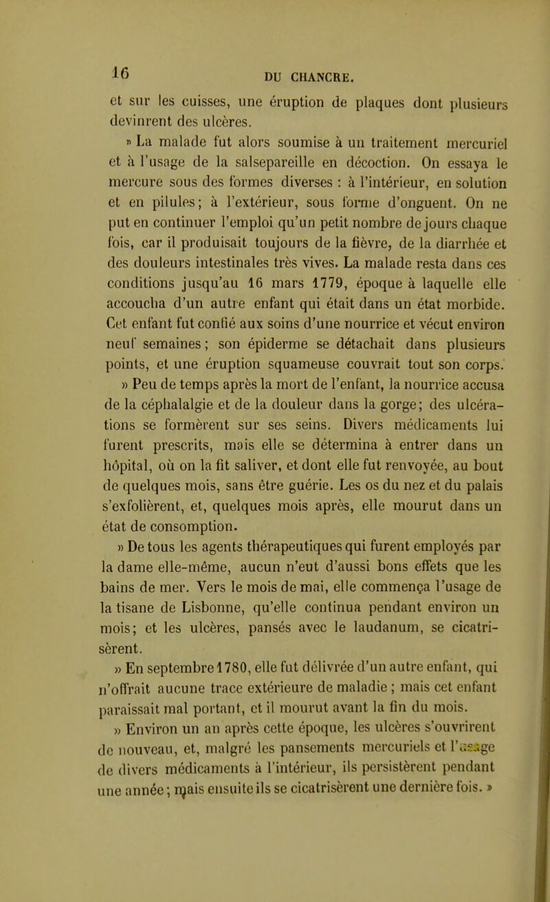 et sur les cuisses, une éruption de plaques dont plusieurs devinrent des ulcères. » La malade fut alors soumise à un traitement mercuriel et à l'usage de la salsepareille en décoction. On essaya le mercure sous des formes diverses : à l'intérieur, en solution et en pilules; à l'extérieur, sous forme d'onguent. On ne put en continuer l'emploi qu'un petit nombre de jours chaque fois, car il produisait toujours de la fièvre, de la diarrhée et des douleurs intestinales très vives. La malade resta dans ces conditions jusqu'au 16 mars 1779, époque à laquelle elle accoucha d'un autre enfant qui était dans un état morbide. Cet enfant fut confié aux soins d'une nourrice et vécut environ neuf semaines ; son épiderme se détachait dans plusieurs points, et une éruption squameuse couvrait tout son corps. » Peu de temps après la mort de l'enfant, la nourrice accusa de la céphalalgie et de la douleur dans la gorge; des ulcéra- tions se formèrent sur ses seins. Divers médicaments lui furent prescrits, mais elle se détermina à entrer dans un hôpital, où on la fit saliver, et dont elle fut renvoyée, au bout de quelques mois, sans être guérie. Les os du nez et du palais s'exfolièrent, et, quelques mois après, elle mourut dans un état de consomption. » De tous les agents thérapeutiques qui furent employés par la dame elle-même, aucun n'eut d'aussi bons effets que les bains de mer. Vers le mois de mai, elle commença l'usage de la tisane de Lisbonne, qu'elle continua pendant environ un mois; et les ulcères, pansés avec le laudanum, se cicatri- sèrent. » En septembre 1780, elle fut délivrée d'un autre enfant, qui n'offrait aucune trace extérieure de maladie ; mais cet enfant paraissait mal portant, et il mourut avant la fin du mois. » Environ un an après cette époque, les ulcères s'ouvrirent de nouveau, et, malgré les pansements mercuriels et 1' de divers médicaments à l'intérieur, ils persistèrent pendant une année ; njais ensuite ils se cicatrisèrent une dernière fois. »