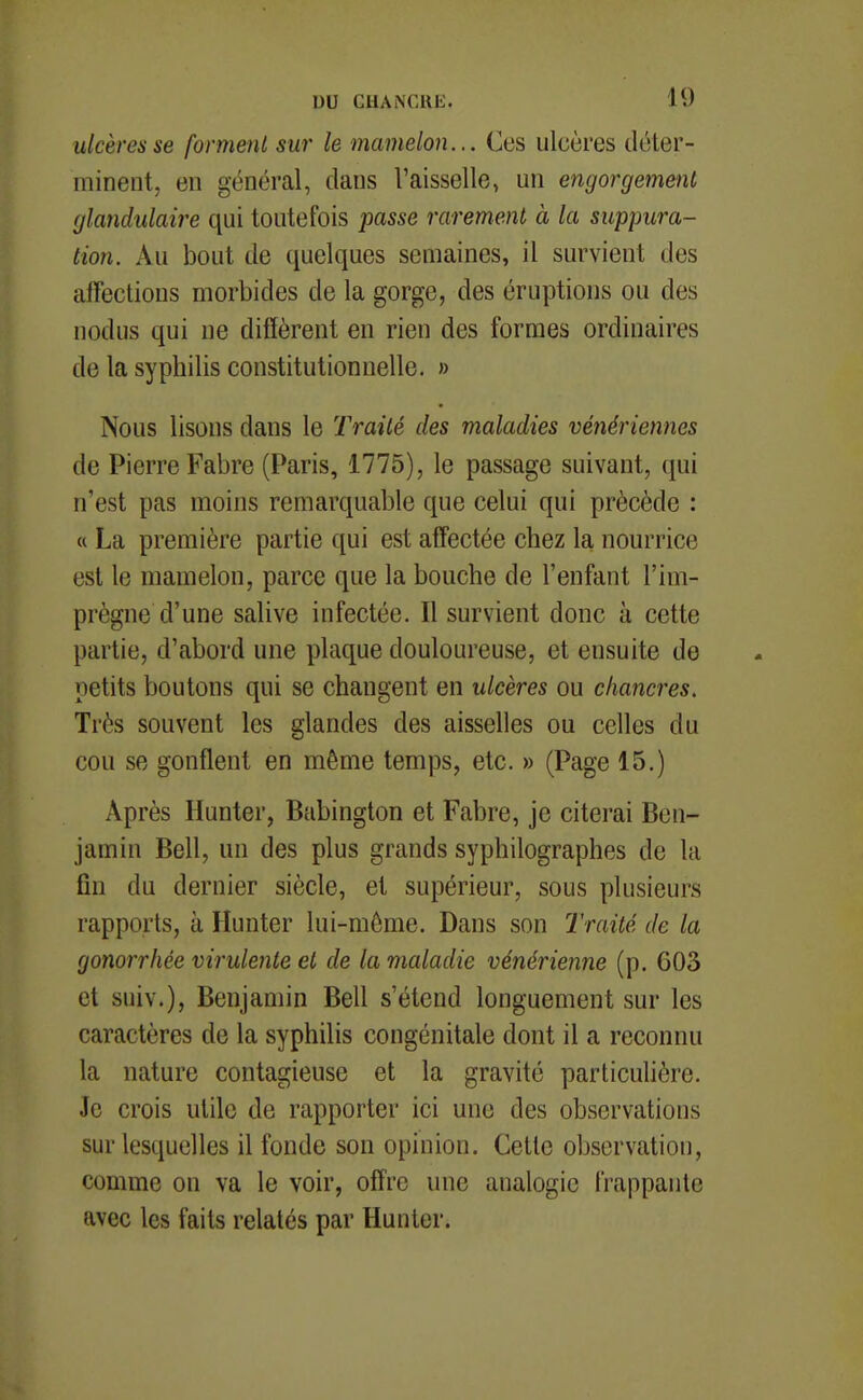 ulcères se forment sur le mamelon... Ces ulcères déter- minent, en général, dans l'aisselle, un engorgement glandulaire qui toutefois passe rarement à la suppura- tion. Au bout de quelques semaines, il survient des affections morbides de la gorge, des éruptions ou des nodus qui ne diffèrent en rien des formes ordinaires de la syphilis constitutionnelle. » Nous lisons dans le Traité des maladies vénériennes de Pierre Fabre (Paris, 1775), le passage suivant, qui n'est pas moins remarquable que celui qui précède : « La première partie qui est affectée chez la nourrice est le mamelon, parce que la bouche de l'enfant l'im- prègne d'une salive infectée. Il survient donc à cette partie, d'abord une plaque douloureuse, et ensuite de petits boutons qui se changent en ulcères ou chancres. Très souvent les glandes des aisselles ou celles du cou se gonflent en même temps, etc. » (Page 15.) Après Hunter, Babington et Fabre, je citerai Ben- jamin Bell, un des plus grands syphilographes de la fin du dernier siècle, et supérieur, sous plusieurs rapports, à Hunter lui-môme. Dans son Traité de la gonorrhée virulente et de la maladie vénérienne (p. 603 et suiv.). Benjamin Bell s'étend longuement sur les caractères de la syphilis congénitale dont il a reconnu la nature contagieuse et la gravité particulière. Je crois utile de rapporter ici une des observations sur lesquelles il fonde son opinion. Cette observation, comme on va le voir, offre une analogie frappante avec les faits relatés par Hunter.