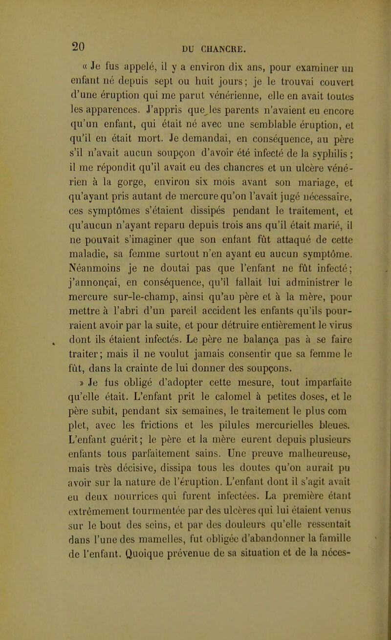 « Je fus appelé, il y a environ dix ans, pour examiner un enfant né depuis sept ou huit jours ; je le trouvai couvert d'une éruption qui me parut vénérienne, elle en avait toutes les apparences. J'appris quelles parents n'avaient eu encore qu'un enfant, qui était né avec une semblable éruption, et qu'il en était mort. Je demandai, en conséquence, au père s'il n'avait aucun soupçon d'avoir été infecté de la syphilis ; il me répondit qu'il avait eu des chancres et un ulcère véné- rien à la gorge, environ six mois avant son mariage, et qu'ayant pris autant de mercure qu'on l'avait jugé nécessaire, ces symptômes s'étaient dissipés pendant le traitement, et qu'aucun n'ayant reparu depuis trois ans qu'il était marié, il ne pouvait s'imaginer que son enfant fût attaqué de cette maladie, sa femme surtout n'en ayant eu aucun symptôme. Néanmoins je ne doutai pas que l'enfant ne fût infecte; j'annonçai, en conséquence, qu'il fallait lui administrer le mercure sur-le-champ, ainsi qu'au père et à la mère, pour mettre à l'abri d'un pareil accident les enfants qu'ils pour- raient avoir par la suite, et pour détruire entièrement le virus dont ils étaient infectés. Le père ne balança pas à se faire traiter; mais il ne voulut jamais consentir que sa femme le fût, dans la crainte de lui donner des soupçons. » Je fus obligé d'adopter cette mesure, tout imparfaite qu'elle était. L'enfant prit le calomel à petites doses, et le père subit, pendant six semaines, le traitement le plus com plet, avec les frictions et les pilules mercurielles bleues. L'enf\\nt guérit; le père et la mère eurent depuis plusieurs enfants tous parfaitement sains. Une preuve malheureuse, mais très décisive, dissipa tous les doutes qu'on aurait pu avoir sur la nature de l'éruption. L'enfant dont il s'agit avait eu deux nourrices qui furent infectées. La première étant tîxtrêmement tourmentée par des ulcères qui lui étaient venus sur le bout des seins, et par des douleurs qu'elle ressentait dans l'une des mamelles, fut obligée d'abandonner la famille de l'enfant. Quoique prévenue de sa situation et de la néces-