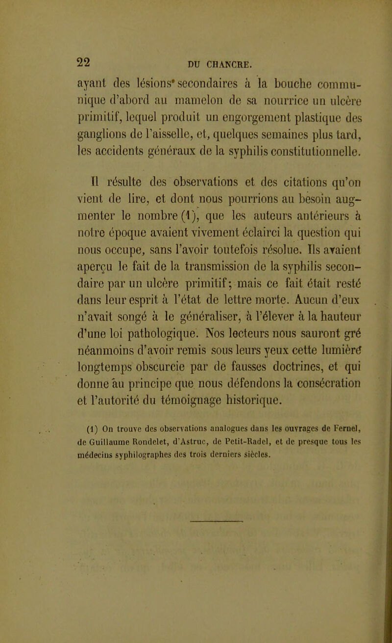 ayant des lésions* secondaires à la bouche commu- nique d'abord au mamelon de sa nourrice un ulcère primitif, lequel produit un engorgement plastique des ganglions de Faisselle, et, quelques semaines plus tard, les accidents généraux de la syphilis constitutionnelle. Il résulte des observations et des citations qu'on vient de lire, et dont nous pourrions au besoin aug- menter le nombre (1), que les auteurs antérieurs à notre époque avaient vivement éclairci la question qui nous occupe, sans l'avoir toutefois résolue. Ils ayaient aperçu le fait de la transmission de la syphilis secon- daire par un ulcère primitif; mais ce fait était resté dans leur esprit à l'état de lettre morte. Aucun d'eux n'avait songé à le généraliser, à l'élever à la hauteur d'une loi pathologique. Nos lecteurs nous sauront gré néanmoins d'avoir remis sous leurs yeux cette lumièré longtemps obscurcie par de fausses doctrines, et qui donne au principe que nous défendons la consécration et l'autorité du témoignage historique. (1) On trouve des observations analogues dans les ouvrages de Fernel, de Guillaume Rondelet, d'Astruc, de Petit-Radel, et de presque tous les médecins syphilographes des trois derniers siècles.