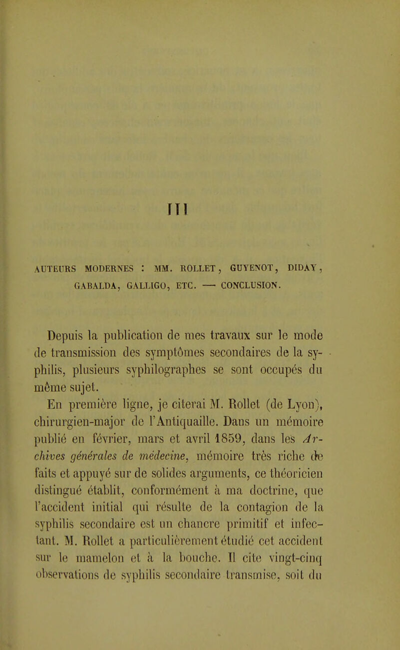 ni AUTEURS MODERNES : MM. ROLLET, GUYENOT, DIDAY, GABALDA, GALLIGO, ETC. — CONCLUSION. Depuis la publication de mes travaux sur le mode de transmission des symptômes secondaires de la sy- philis, plusieurs syphilographes se sont occupés du même sujet. En première ligne, je citerai M. Rollet (de Lyon), chirurgien-major de l'Antiquaille. Dans un mémoire publié en février, mars et avril 1859, dans les Ar- chives générales de médecine, mémoire très riche c>e faits et appuyé sur de solides arguments, ce théoricien distingué établit, conformément à ma doctrine, que l'accident initial qui résulte de la contagion de la syphilis secondaire est un chancre primitif et infec- tant. M. Rollet a particulièrement étudié cet accident sur le mamelon et à la bouche. Il cite vingt-cinq observations de syphilis secondaire transmise, soit du