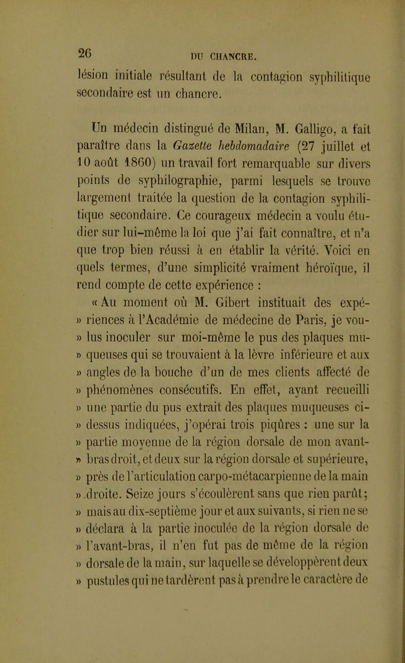 lésion initiale résultant de la contagion syphilitique secondaire est un chancre. Un médecin distingué de Milan, M. Galligo, a fait paraître dans la Gazette hebdomadaire (27 juillet et 10 août 1860) un travail fort remarquable sur divers points de syphilographie, parmi lesquels se trouve largement traitée la question de la contagion syphili- tique secondaire. Ce courageux médecin a voulu étu- dier sur lui-môme la loi que j'ai fait connaître, et n'a que trop bien réussi à en établir la vérité. Voici en quels termes, d'une simplicité vraiment héroïque, il rend compte de cette expérience : «Au moment où M. Gibert instituait des expé- » riences à l'Académie de médecine de Paris, je vou- » lus inoculer sur moi-même le pus des plaques mu- » queuses qui se trouvaient à la lèvre inférieure et aux » angles de la bouche d'un de mes clients affecté de » phénomènes consécutifs. En effet, ayant recueilli » une partie du pus extrait des plaques muqueuses ci- » dessus indiquées, j'opérai trois piqûres : une sur la » partie moyenne de la région dorsale de mon avant- r> bras droit, et deux sur la région dorsale et supérieure, » près de l'articulation carpo-métacarpienue de la main » .droite. Seize jours s'écoulèrent sans que rien parût; » mais au dix-septième jour et aux suivants, si rien ne se » déclara à la partie inoculée de la région dorsale de » l'avant-bras, il n'en fut pas de mènie de la région » dorsale de la main, sur laquelle se développèrent deux » pustules qui ne tardèrent pas à prendre le caractère de