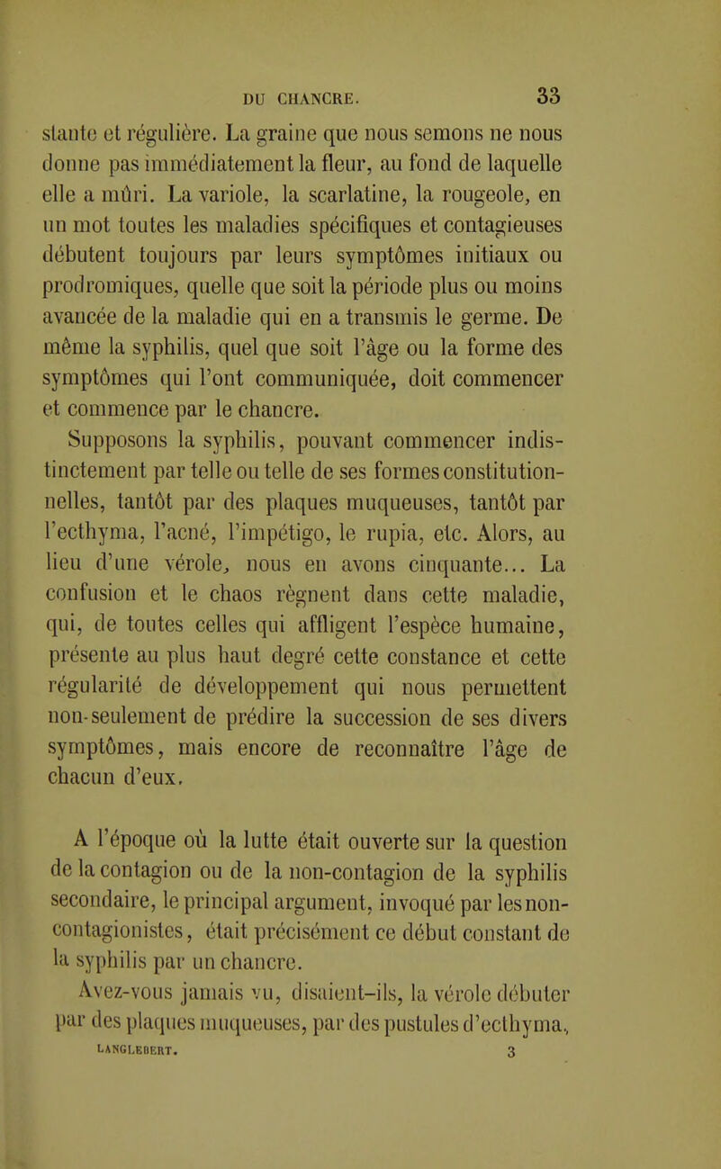 sUinto et régulière. La graine que nous semons ne nous donne pas immédiatement la fleur, au fond de laquelle elle a mûri. La variole, la scarlatine, la rougeole, en un mot toutes les maladies spécifiques et contagieuses débutent toujours par leurs symptômes initiaux ou prodromiques, quelle que soit la période plus ou moins avancée de la maladie qui en a transmis le germe. De même la syphilis, quel que soit l'âge ou la forme des symptômes qui l'ont communiquée, doit commencer et commence par le chancre. Supposons la syphilis, pouvant commencer indis- tinctement par telle ou telle de ses formes constitution- nelles, tantôt par des plaques muqueuses, tantôt par l'ecthyma, l'acné, l'impétigo, le rupia, etc. Alors, au lieu d'une vérole^ nous en avons cinquante... La confusion et le chaos régnent dans cette maladie, qui, de toutes celles qui affligent l'espèce humaine, présente au plus haut degré cette constance et cette régularité de développement qui nous permettent non-seulement de prédire la succession de ses divers symptômes, mais encore de reconnaître l'âge de chacun d'eux, A l'époque où la lutte était ouverte sur la question de la contagion ou de la non-contagion de la syphihs secondaire, le principal argument, invoqué par lesnon- contagionistes, était précisément ce début constant de la syphilis par un chancre. Avez-vous jamais vu, disaient-ils, la vérole débuter par des plaques muqueuses, par des pustules d'ecthyma., LANGLEBERT. 3