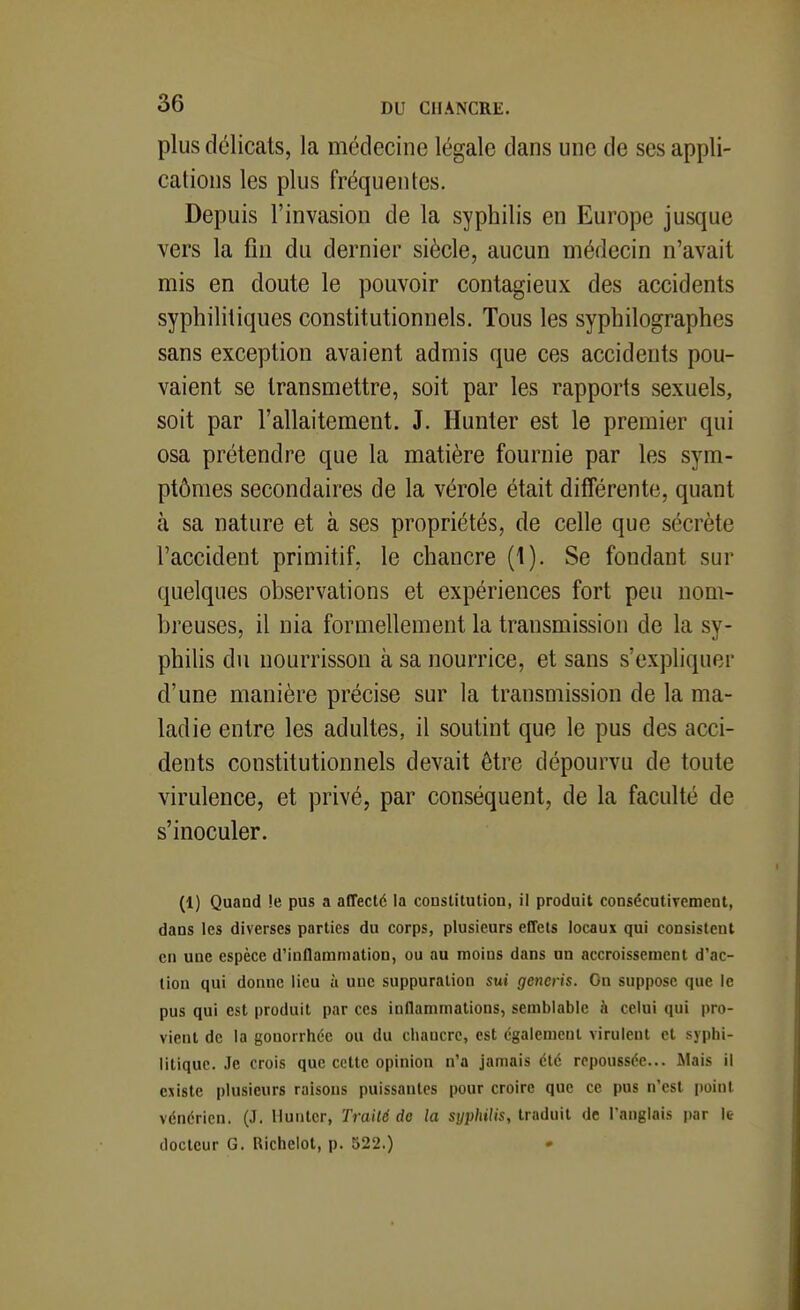 plus délicats, la médecine légale dans une de ses appli- cations les plus fréquentes. Depuis l'invasion de la syphilis en Europe jusque vers la fin du dernier siècle, aucun médecin n'avait mis en doute le pouvoir contagieux des accidents syphilitiques constitutionnels. Tous les syphilographes sans exception avaient admis que ces accidents pou- vaient se transmettre, soit par les rapports sexuels, soit par l'allaitement. J. Hunter est le premier qui osa prétendre que la matière fournie par les sym- ptômes secondaires de la vérole était différente, quant à sa nature et à ses propriétés, de celle que sécrète l'accident primitif, le chancre (1). Se fondant sur quelques observations et expériences fort peu nom- breuses, il nia formellement la transmission de la sy- philis du nourrisson à sa nourrice, et sans s'expliquer d'une manière précise sur la transmission de la ma- ladie entre les adultes, il soutint que le pus des acci- dents constitutionnels devait être dépourvu de toute virulence, et privé, par conséquent, de la faculté de s'inoculer. (1) Quand !e pus a affecté la constitution, il produit consécutivement, dans les diverses parties du corps, plusieurs effets locaux qui consistent en une espèce d'inflammation, ou au moins dans un accroissement d'ac- tion qui donne lieu à une suppuration sui generis. On suppose que le pus qui est produit par ces inflammations, semblable à celui qui pro- vient de la gonorrhée ou du chancre, est également virulent et syphi- litique. Je crois que cette opinion n'a jamais été repoussée... Mais il existe plusieurs raisons puissantes pour croire que ce pus n'est i)oiut vénérien. (J. Iluntcr, Traité do la syp/u/ts, traduit de l'anglais par le docteur G. Richelot, p. 522.)