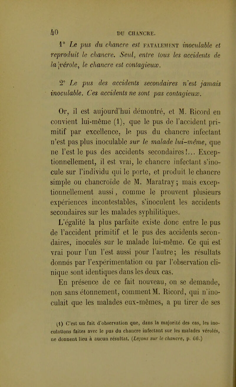 1° Le pus du chancre est fatalemknt inoculable et reproduit le chancre. Seul, entre tous les accidents de la [vérole^ le chancre est contagieuœ. 2° Le pus des accidents secondaires n'est jamais inoculable. Ces accidents ne sont pas contagieux. Or, il est aujourd'hui démontré, et M. Ricord en convient lui-même (1), que le pus de l'accident pri- mitif par excellence, le pus du chancre infectant n'est pas plus inoculable sur le malade lui-même, que ne l'est le pus des accidents secondaires!... Excep- tionnellement, il est vrai, le chancre infectant s'ino- cule sur l'individu qui le porte, et produit le chancre simple ou chancroïde de M. Maratray; mais excep- tionnellement aussi, comme le prouvent plusieurs expériences incontestables, s'inoculent les accidents secondaires sur les malades syphilitiques. L'égalité la plus parfaite existe donc entre le pus de l'accident primitif et le pus des accidents secon- daires, inoculés sur le malade lui-même. Ce qui est vrai pour l'un l'est aussi pour l'autre; les résultats donnés par l'expérimentation ou par l'observation cli- nique sont identiques dans les deux cas. En présence de ce fait nouveau, on se demande, non sans étonnement, comment M. Ricord, qui n'ino- culait que les malades eux-mêmes, a pu tirer de ses (1) C'est un fait d'observation que, dans la majorité des cas, les ino- culations faites avec le pus du chancre infectant sur les malades vérolés, ne donnent lieu à aucun résultat. {Leçons sur le chancre, p. 66.)