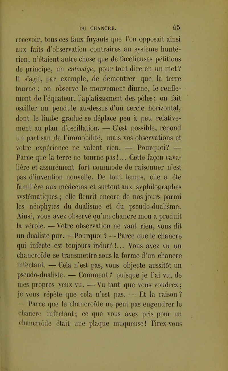 recevoir, tous ces faux-fuyants que l'on opposait ainsi aux faits d'observation contraires au système hunté- rien, n'étaient autre chose que de facétieuses pétitions de principe, un enlevage, pour tout dire en un mot ? Il s'agit, par exemple, de démontrer que la terre tourne : on observe le mouvement diurne, le renfle- ment de l'équateur, l'aplatissement des pôles ; on fait osciller un pendule au-dessus d'un cercle horizontal, dont le limbe gradué se déplace peu à peu relative- ment au plan d'oscillation. — C'est possible, répond un partisan de l'immobilité, mais vos observations et votre expérience ne valent rien. — Pourquoi? — Parce que la terre ne tourne pas!... Cette façon cava- lière et assurément fort commode de raisonner n'est pas d'invention nouvelle. De tout temps, elle a été familière aux médecins et surtout aux syphilographes systématiques ; elle fleurit encore de nos jours parmi les néophytes du dualisme et du pseudo-dualisme. Ainsi, vous avez observé qu'un chancre mou a produit la vérole. —Votre observation ne vaut rien, vous dit un dualiste pur.—Pourquoi ? —Parce que le chancre qui infecte est toujours induré!... Vous avez vu un chancroïde se transmettre sous la forme d'un chancre infectant, — Cela n'est pas, vous objecte aussitôt un pseudo-dualiste. — Comment? puisque je l'ai vu, de mes propres yeux vu. —Vu tant que vous voudrez; je vous répète que cela n'est pas. — Et la raison ? — Parce ([ue le chancroïde ne peut pas engendrer le chancre infectant; ce ([ue vous avez pris pour un clmucroïde était une plaque muqueuse! Tirez vous