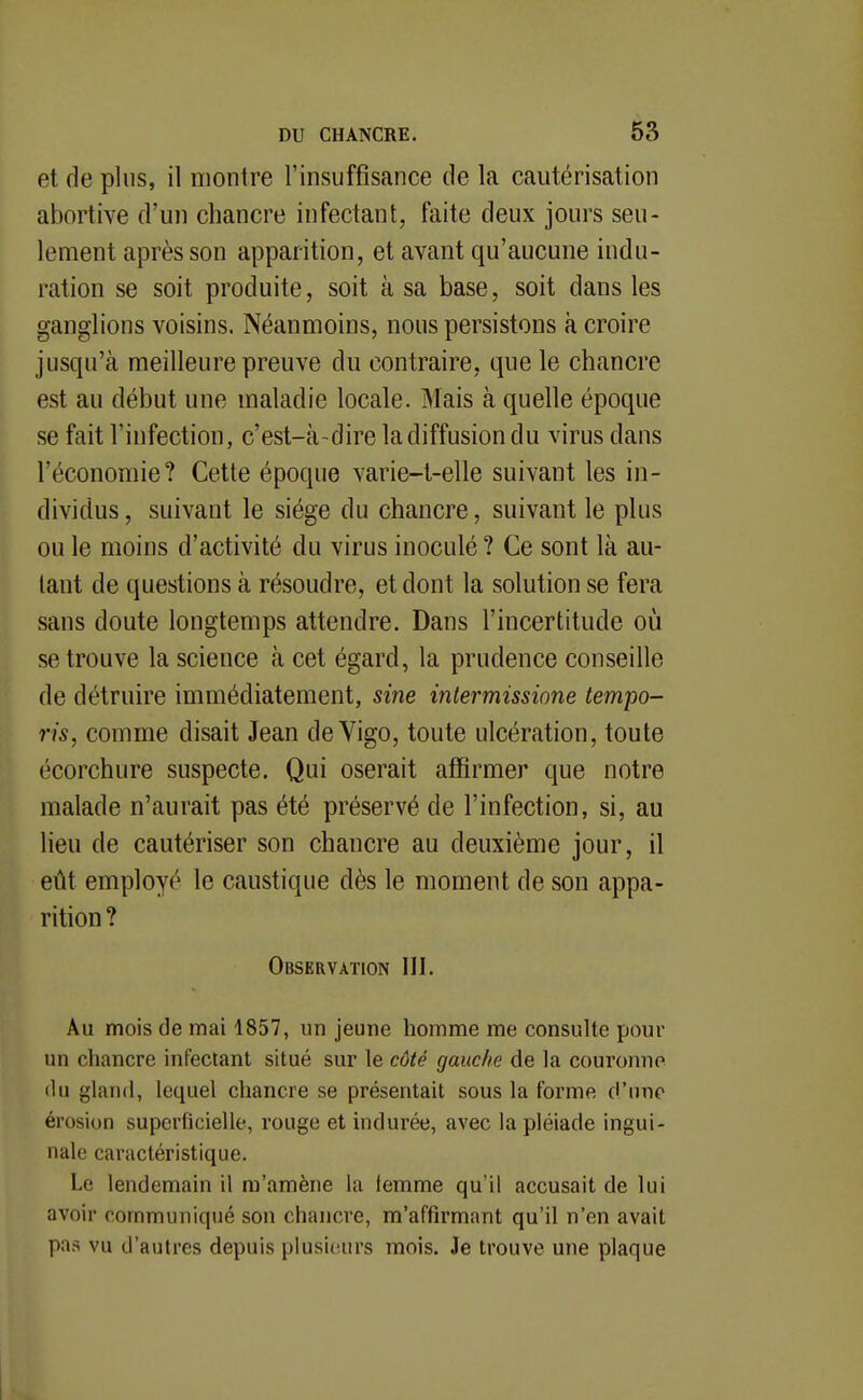 et de plus, il montre l'insuffisance de la cautérisation abortive d'un chancre infectant, faite deux jours seu- lement après son apparition, et avant qu'aucune indu- ration se soit produite, soit à sa base, soit dans les ganglions voisins. Néanmoins, nous persistons à croire jusqu'à meilleure preuve du contraire, que le chancre est au début une maladie locale. Mais à quelle époque se fait l'infection, c'est-à-dire la diffusion du virus dans l'économie? Cette époque varie-t-elle suivant les in- dividus, suivant le siège du chancre, suivant le plus ou le moins d'activité du virus inoculé ? Ce sont là au- tant de questions à résoudre, et dont la solution se fera sans doute longtemps attendre. Dans l'incertitude où se trouve la science à cet égard, la prudence conseille de détruire immédiatement, sine intermissione tempo- ris, comme disait Jean de Vigo, toute ulcération, toute écorchure suspecte. Qui oserait affirmer que notre malade n'aurait pas été préservé de l'infection, si, au lieu de cautériser son chancre au deuxième jour, il eût employé le caustique dès le moment de son appa- rition ? Observation III. Au mois de mai 1857, un jeune homme me consulte pour un chancre infectant situé sur le côté gauche de la couronne (lu gland, lequel chancre se présentait sous la forme d'une érosion superficielle, rouge et indurée, avec la pléiade ingui- nale caractéristique. Le lendemain il m'amène la femme qu'il accusait de lui avoir communiqué son chancre, m'affirmant qu'il n'en avait pas vu d'autres depuis plusieurs mois. Je trouve une plaque