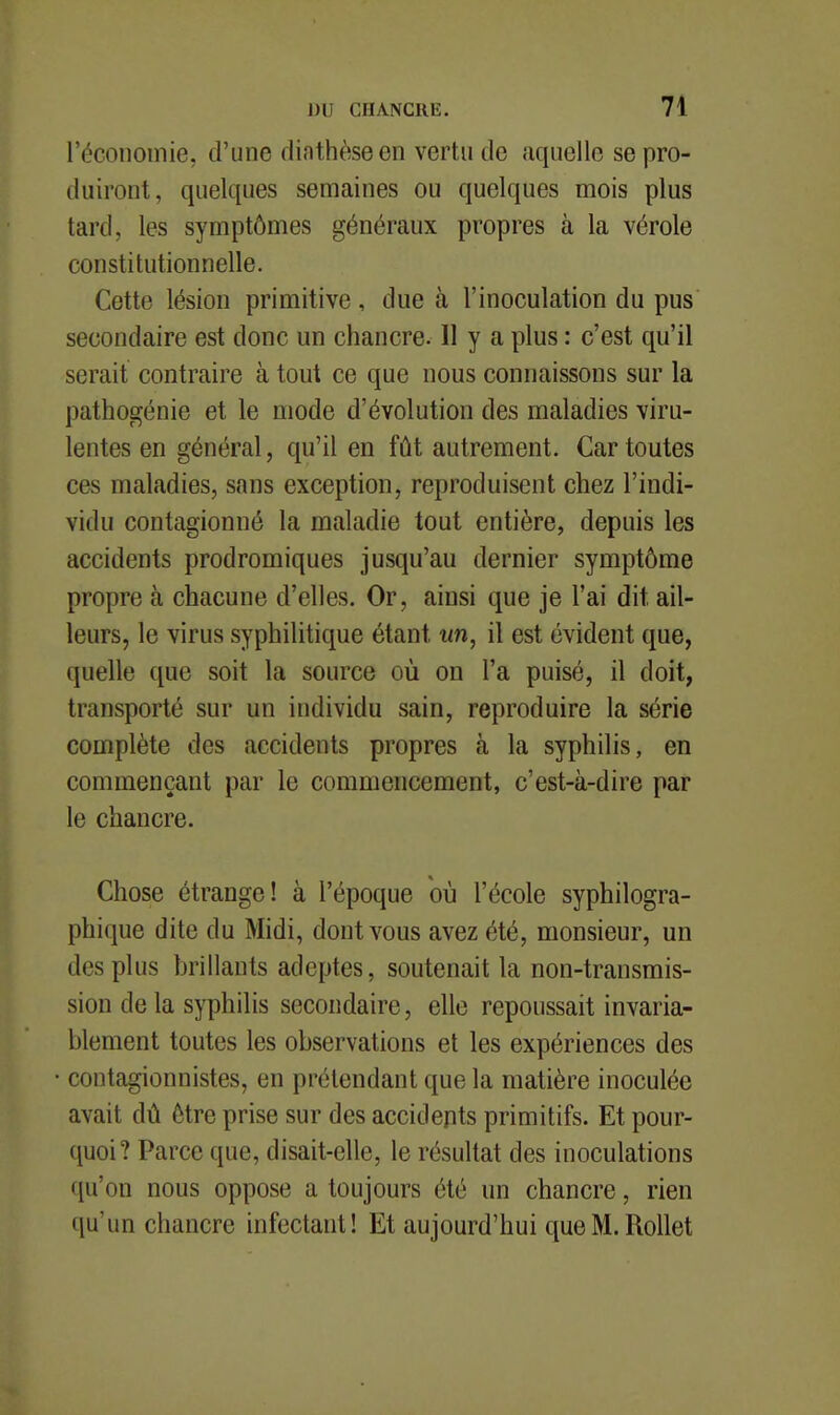 l'économie, d'une diathèseen vertu de aquellc se pro- duiront, quelques semaines ou quelques mois plus tard, les symptômes généraux propres à la vérole constitutionnelle. Cette lésion primitive, due à l'inoculation du pus secondaire est donc un chancre. Il y a plus : c'est qu'il serait contraire à tout ce que nous connaissons sur la pathogénie et le mode d'évolution des maladies viru- lentes en général, qu'il en fût autrement. Car toutes ces maladies, sans exception, reproduisent chez l'indi- vidu contagionné la maladie tout entière, depuis les accidents prodromiques jusqu'au dernier symptôme propre à chacune d'elles. Or, ainsi que je l'ai dit ail- leurs, le virus syphilitique étant un, il est évident que, quelle que soit la source où on l'a puisé, il doit, transporté sur un individu sain, reproduire la série complète des accidents propres à la syphilis, en commençant par le commencement, c'est-à-dire par le chancre. Chose étrange! à l'époque où l'école syphilogra- phique dite du Midi, dont vous avez été, monsieur, un des plus brillants adeptes, soutenait la non-transmis- sion delà syphilis secondaire, elle repoussait invaria- blement toutes les observations et les expériences des contagionnistes, en prétendant que la matière inoculée avait dû être prise sur des accidents primitifs. Et pour- quoi? Parce que, disait-elle, le résultat des inoculations qu'on nous oppose a toujours été un chancre, rien qu'un chancre infectant! Et aujourd'hui queM.RoUet