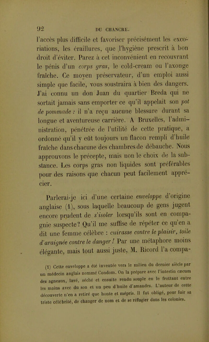 9*2 DU CUANCRli;. l'accès plus difficile et favoriser précisément les exco- riations, les éraillures, que J'hygiène prescrit à bon droit d'éviter. Parez à cet inconvénient en recouvrant le pénis d'un corps gras, le cold-cream ou l'axonge fraîche. Ce Dioyen préservateur, d'un emploi aussi simple que facile, vous soustraira à bien des dangers. J'ai connu un don Juan du quartier Breda qui ne sortait jamais sans emporter ce qu'il appelait son pot de pommade : il n'a reçu aucune blessure durant sa longue et aventureuse carrière. A Bruxelles, l'admi- nistration, pénétrée de l'utilité de cette pratique, a ordonné qu'il y eût toujours un flacon rempli d'huile fraîche dans chacune des chambres de débauche. Nous approuvons le précepte, mais non le choix de la sub- stance. Les corps gras non liquides sont préférables pour des raisons que chacun peut facilement appré- cier. Parlerai-je ici d'une certaine enveloppe d'origine anglaise (1), sous laquelle beaucoup de gens jugent encore prudent de s'isoler lorsqu'ils sont en compa- gnie suspecte? Qu'il me suffise de répéter ce qu'en a dit une femme célèbre : cuirasse contre le plaisir, toile d'araignée contre le danger ! Par une métaphore moins élégante, mais tout aussi juste, M. Ricord l'a compa- (1) Cette enveloppe a été inventée vers le milieu du dernier siècle par un médecin anglais nommé Condom. On la prépare avec Tintestin cœcum des agneaux, lavé, séché et ensuite rendu souple en le frottant entre les mains avec du son et un peu d huile d'amandes. L'auteur de cette découverte u'cn a retiré que honte et mépris. 11 fui obligé, pour fuir sa triste célébrité, de changer de nom et de se réfugier dans les colonies.