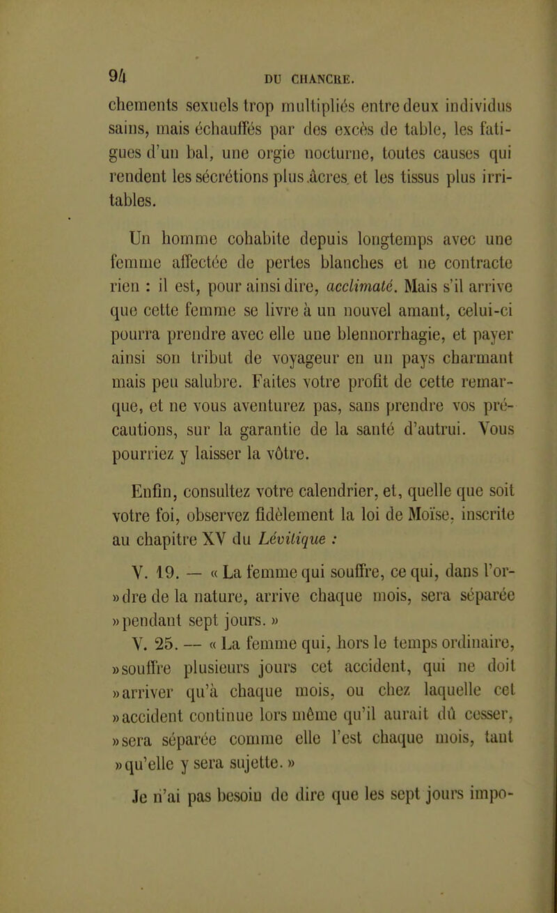 chenients sexuels trop multipliés entre deux individus sains, mais échauffés par des excès de table, les fati- gues d'un bal, une orgie nocturne, toutes causes qui rendent les sécrétions plus.acres, et les tissus plus irri- tables. Un homme cohabite depuis longtemps avec une fenmie affectée de pertes blanches et ne contracte rien : il est, pour ainsi dire, acclimaté. Mais s'il arrive que cette femme se livre à un nouvel amant, celui-ci pourra prendre avec elle une blennorrhagie, et payer ainsi son tribut de voyageur en un pays charmant mais peu salubre. Faites votre profit de cette remar- que, et ne vous aventurez pas, sans prendre vos pré- cautions, sur la garantie de la santé d'autrui. Vous pourriez y laisser la vôtre. Enfin, consultez votre calendrier, et, quelle que soit votre foi, observez fidèlement la loi de Moïse, inscrite au chapitre XV du Lévilique : V. 19. — « La femme qui souffre, ce qui, dans l'or- »dre de la nature, arrive chaque mois, sera séparée «pendant sept jours. » V. 25. — « La femme qui, hors le temps ordinaire, «souffre plusieurs jours cet accident, qui ne doit «arriver qu'à chaque mois, ou chez laquelle cet «accident continue lors même qu'il aurait dû cesser, «sera séparée conmie elle l'est chaque mois, tant «qu'elle y sera sujette. » Je n'ai pas besoin de dire que les sept jours impo-