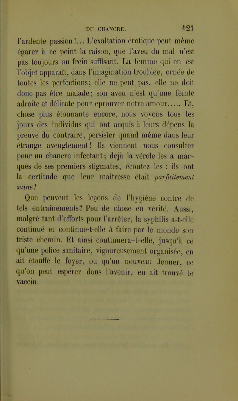 l'ardente passion!... L'exaltation érotique peut même égarer à ce point la raison, que l'aveu du mal n'est pas toujours un frein suffisant. La femme qui en est l'objet apparaît, dans l'imagination troublée, ornée de toutes les perfections; elle ne peut pas, elle ne doit donc pas être malade; son aveu n'est qu'une feinte adroite et délicate pour éprouver notre amour Et, chose plus étonnante encore, nous voyons tous les jours des individus qui ont acquis à leurs dépens la preuve du contraire, persister quand même dans leur étrange aveuglement! Ils viennent nous consulter pour un chancre infectant ; déjà la vérole les a mar- qués de ses premiers stigmates, écoutez-les : ils ont la certitude que leur maîtresse était parfaitement saine ! Que peuvent les leçons de l'hygiène contre de tels entraînements? Peu de chose en vérité. Aussi, malgré tant d'efforts pour l'arrêter, la syphilis a-t-elle continué et continue-t-elle à faire par le monde son triste chemin. Et ainsi continuera-t-elle, jusqu'à ce qu'une police sanitaire, vigoureusement organisée, en ait étoulîé le foyer, ou qu'un nouveau Jenner, ce qu'on peut espérer dans l'avenir, en ait trouvé le vaccin.