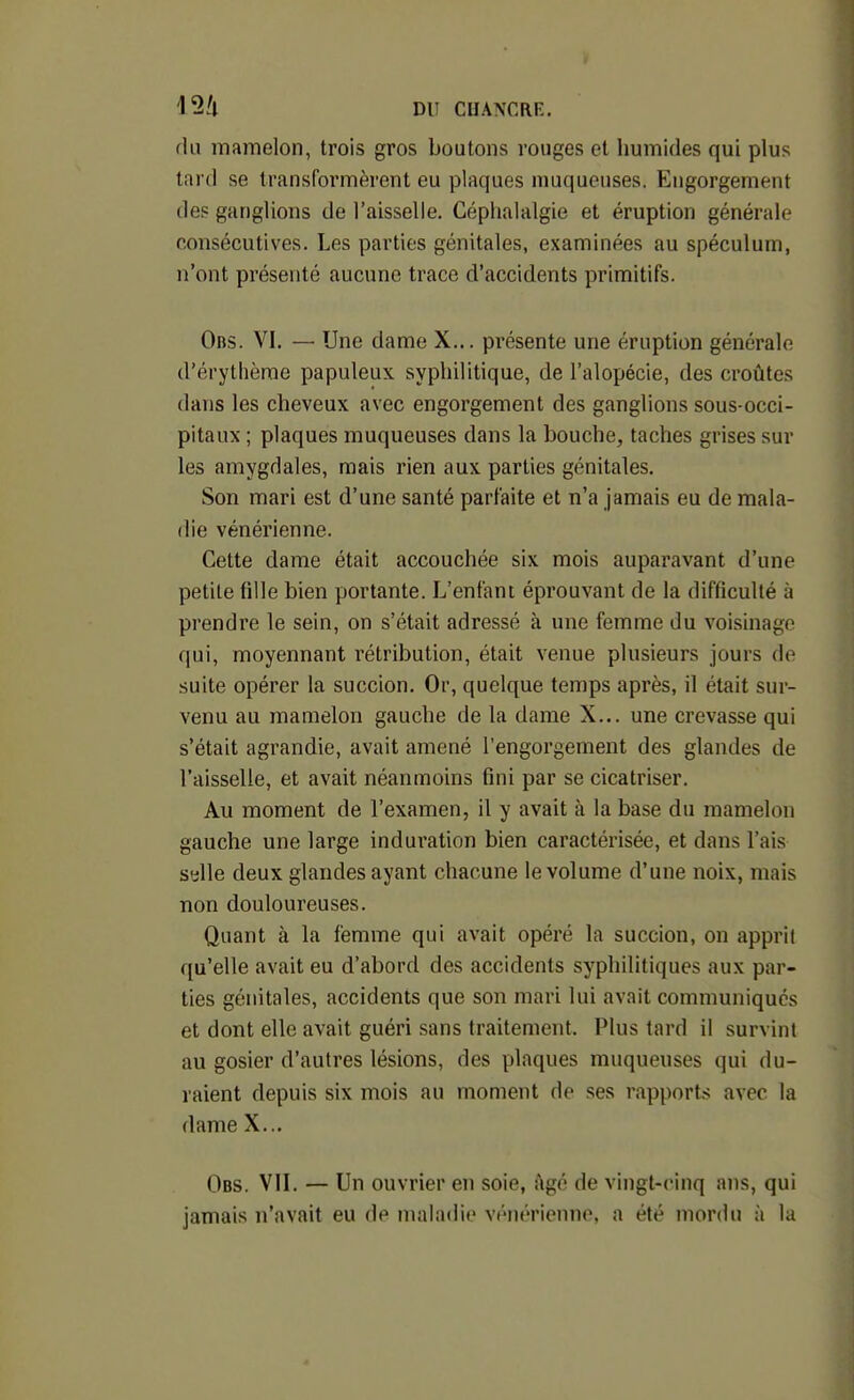 fia mamelon, trois gros boutons rouges et humides qui plus lard se transformèrent eu plaques muqueuses. Engorgement des ganglions de l'aisselle. Céphalalgie et éruption générale consécutives. Les parties génitales, examinées au spéculum, n'ont présenté aucune trace d'accidents primitifs. Obs. VI. — Une dame X... présente une éruption générale d'érytlième papuleux syphilitique, de l'alopécie, des croûtes dans les cheveux avec engorgement des ganglions sous-occi- pitaux ; plaques muqueuses dans la bouche, taches grises sur les amygdales, mais rien aux parties génitales. Son mari est d'une santé parfaite et n'a jamais eu de mala- die vénérienne. Cette dame était accouchée six mois auparavant d'une petite fille bien portante. L'enfant éprouvant de la difficulté à prendre le sein, on s'était adressé à une femme du voisinage qui, moyennant rétribution, était venue plusieurs jours de suite opérer la succion. Or, quelque temps après, il était sur- venu au mamelon gauche de la dame X... une crevasse qui s'était agrandie, avait amené l'engorgement des glandes de l'aisselle, et avait néanmoins fini par se cicatriser. Au moment de l'examen, il y avait à la base du mamelon gauche une large induration bien caractérisée, et dans l'ais sylle deux glandes ayant chacune le volume d'une noix, mais non douloureuses. Quant à la femme qui avait opéré la succion, on apprit qu'elle avait eu d'abord des accidents syphilitiques aux par- ties génitales, accidents que son mari lui avait communiqués et dont elle avait guéri sans traitement. Plus tard il survint au gosier d'autres lésions, des plaques muqueuses qui du- raient depuis six mois au moment de ses rapports avec la dame X... Obs. vil — Un ouvrier en soie, i\gé de vingt-cinq ans, qui jamais n'avait eu de maladie vénérienne, a été mordu à la