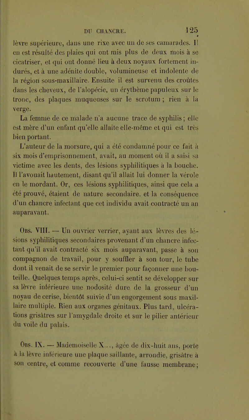 • lèvre supérieure, clans une rixe avec un de ses canjarades. I! en est résulté des plaies qui ont mis plus de deux mois à se cicatriser, et qui ont donné lieu à deux noyaux fortement in- durés, et à une adénite double, volumineuse et indolente de la région sous-maxillaire. Ensuite il est survenu des croûtes dans les cheveux, de l'alopécie, un érythème papuleux sur le tronc, des plaques muqueuses sur le scrotum ; rien à la verge. La femme de ce malade n'a aucune trace de syphilis ; elle est mère d'un enfant qu'elle allaite elle-même et qui est très bien portant. L'auteur de la morsure, qui a été condamné pour ce fait à six mois d'emprisonnement, avait, au moment où il a saisi sa victime avec les dents, des lésions syphilitiques à la bouche. Il l'avouait hautement, disant qu'il allait lui donner la vérole en le mordant. Or, ces lésions syphilitiques, ainsi que cela a été prouvé, étaient de nature secondaire, et la conséquence d'un chancre infectant que cet individu avait contracté un an auparavant. Obs. VIIL — Un ouvrier verrier, ayant aux lèvres des lé- sions syphilitiques secondaii'es provenant d'un chancre infec- tant qu'il avait contracté six mois auparavant, passe à son compagnon de travail, pour y souffler à son tour, le tube dont il venait de se servir le premier pour façonner une bou- teille. Quelques temps après, celui-ci sentit se développer sur sa lèvre inférieure une nodosité dure de la grosseur d'un noyau de cerise, bientôt suivie d'un engorgement sous maxil- laire multiple. Rien aux organes génitaux. Plus tard, ulcéra- tions grisâtres sur l'amygdale droite et sur le pilier antérieur du voile du palais. Obs. IX. — Mademoiselle X..., âgée de dix-huit ans, porte A la lèvre inférieure une plaque saillante, arrondie, grisâtre à son centre, et comme recouverte d'une fausse membrane;