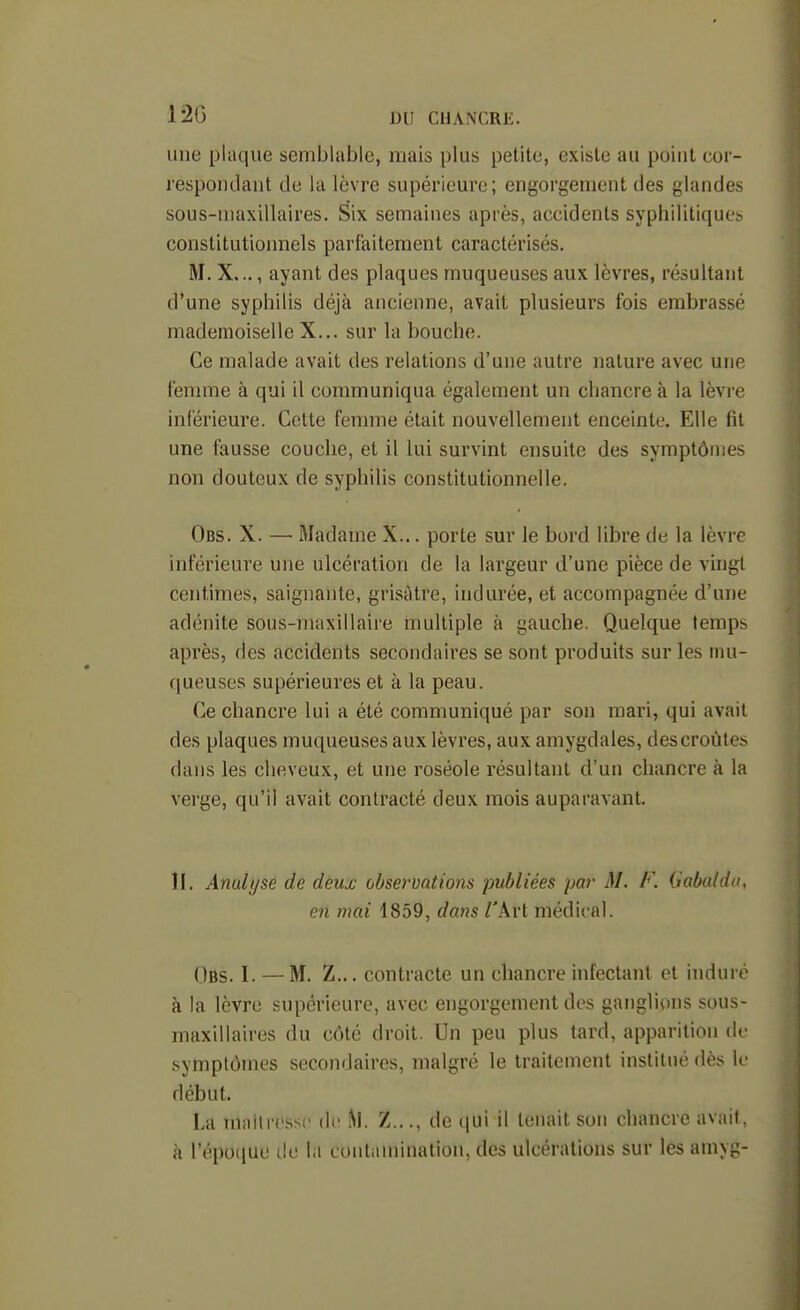 12G DU CHANCRE. une plaque semblable, mais plus petite, existe au point cor- respondant de la lèvre supérieure; engorgement des glandes sous-niaxillaires. Six semaines après, accidents syphilitiques constitutionnels parfaitement caractérisés. M. X,.., ayant des plaques muqueuses aux lèvres, résultant d'une syphilis déjà ancienne, avait plusieurs fois embrassé mademoiselle X... sur la bouche. Ce malade avait des relations d'une autre nature avec une femme à qui il communiqua également un chancre à la lèvre inférieure. Cette femme était nouvellement enceinte. Elle fit une fausse couche, et il lui survint ensuite des symptômes non douteux de syphilis constitutionnelle. Obs. X. — Madame X... porte sur le bord libre de la lèvre inférieure une ulcération de la largeur d'une pièce de vingt centimes, saignante, grisâtre, indurée, et accompagnée d'une adénite sous-maxillaire multiple à gauche. Quelque temps après, des accidents secondaires se sont produits sur les mu- queuses supérieures et à la peau. Ce chancre lui a été communiqué par son mari, qui avait des plaques muqueuses aux lèvres, aux amygdales, des croûtes dans les cheveux, et une roséole résultant d'un chancre à la verge, qu'il avait contracté deux mois auparavant. II. Analyse de deux observations publiées par M. F. Gabalda, en mai 1859, dans l'kxi médical. Obs. I. — M. Z... contracte un chancre infectant et induré à la lèvre supérieure, avec engorgement des ganglions sous- maxillaires du côté droit. Un peu plus tard, apparition de symptômes secondaires, malgré le traitement institué dès \v début. La TUiiitrcssc de Z..., de (jui il tenait son chancre avait, à l'époque de la contamination, des ulcérations sur les amyg-