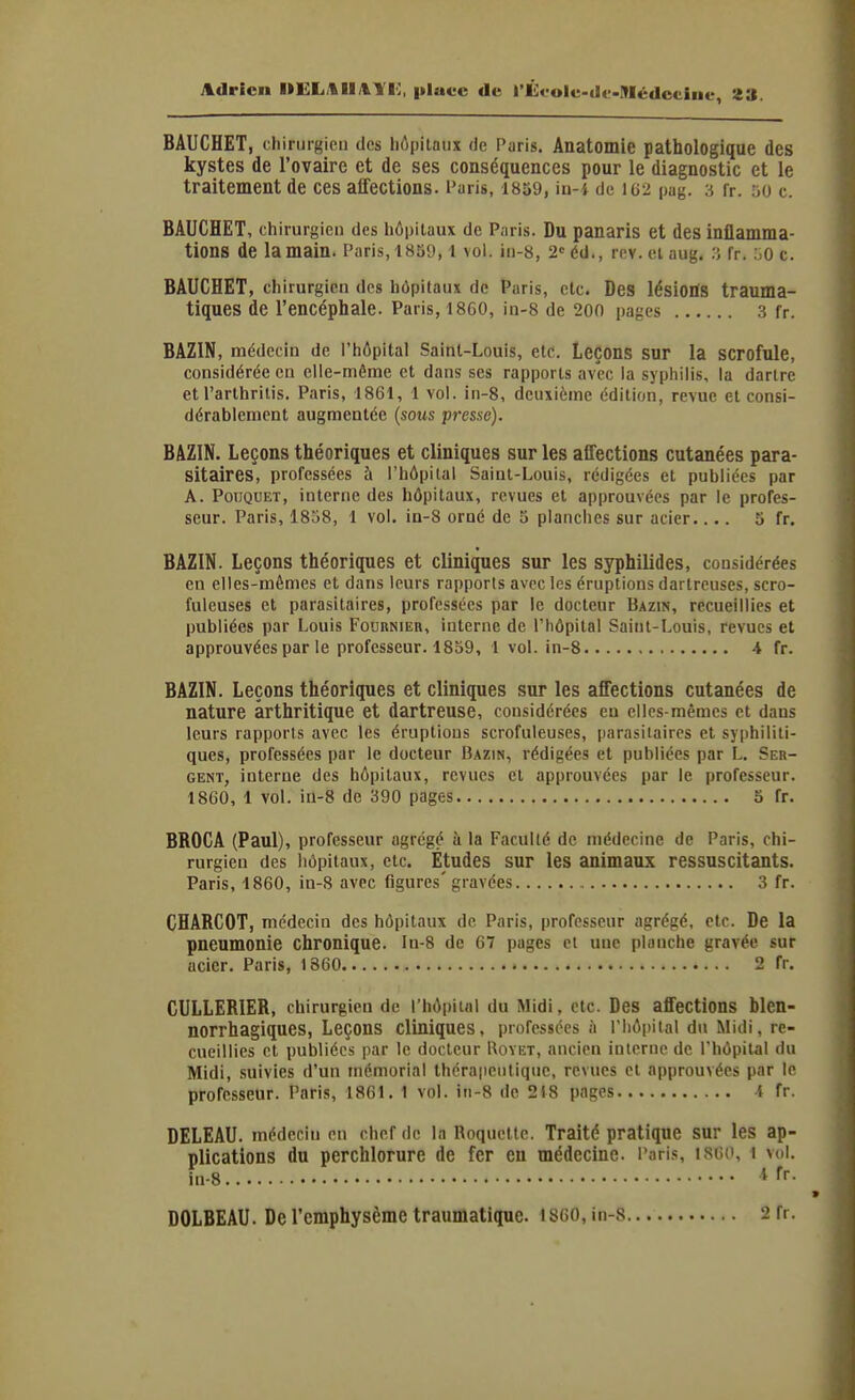 Adrien IIELAIlAil], place de rÛoole-dc-IMédcciiie, BAUCHET, chiriirgieu des liôpilaiix de Puris. Anatomie pathologique des kystes de l'ovaire et de ses conséquences pour le diagnostic et le traitement de ces affections, l'aris, 1859, in-4 de 162 pag. 3 fr. 50 c. BAUCHET, chirurgien des hôpitaux de Paris. Du panaris et des inflamma- tions de la main. Paris, 1859, l vol. iii-8, 2 éd., rev. cl aug. :j fr. oO c. BAUCHET, chirurgien des hôpitaux de Paris, etc. Des lésiOBfS trauma- tiques de l'encéphale. Paris, 18G0, in-8 de 20n pages .3 fr. BAZIN, médecin de l'hôpital Saint-Louis, etc. Leçons sur la scrofule, considérée en elle-même et dans ses rapports avec la syphilis, la dartre et l'arthrilis. Paris, 1861, 1 vol. in-8, deuxième édition, revue et consi- dérablement augmentée {sous presse). BAZIN. Leçons théoriques et cliniques sur les affections cutanées para- sitaires', professées à l'hôpital Saint-Louis, rédigées et publiées par A. PouQUET, interne des hôpitaux, revues et approuvées par le profes- seur. Paris, 1858, 1 vol. in-8 orné de 5 planches sur acier.... 5 fr. BAZIN. Leçons théoriques et cliniques sur les syphilides, considérées en elles-mêmes et dans leurs rapports avec les éruptions dartreuses, scro- fuleuses et parasitaires, professées par le docteur Bazin, recueillies et publiées par Louis Fournieii, interne de l'hôpital Saint-Louis, revues et approuvées par le professeur. 1859, 1 vol. in-8 4 fr. BAZIN. Leçons théoriques et cliniques sur les affections cutanées de nature arthritique et dartreuse, considérées en elles-mêmes et dans leurs rapports avec les éruptions scrofuleuses, parasitaires et syphiliti- ques, professées par le docteur Bazin, rédigées et publiées par L. Ser- gent, interne des hôpitaux, revues et approuvées par le professeur. 1860, 1 vol. iû-8 de 390 pages 5 fr. BROCA (Paul), professeur agrégé ù la Faculté de médecine de Paris, chi- rurgien des hôpitaux, etc. Études sur les animaux ressuscitants. Paris, 1860, in-8 avec figures' gravées 3 fr. CHARCOT, médecin des hôpitaux de Paris, professeur agrégé, etc. De la pneumonie chronique. In-8 de 67 pages et une planche gravée sur acier. Paris, 1860 2 fr. CULLERIER, chirurgien de l'hôpital du Midi, etc. Des affections blen- norrhagiques, Leçons cliniques, professées à riiôi)ital du Midi, re- cueillies cl publiées par le docleur Uovet, ancien interne de l'hôpital du Midi, .suivies d'un mémorial thcra|iciitiquc, revues el approuvées par le professeur. Paris, 1861. 1 vol. iii-8 de 218 pages i fr. DELEAU. médecin en chef de la Roquette. Traité pratique sur les ap- plications du perchlorure de fer eu médecine. Paris, usoc, i vol. in-8 1 fr. *