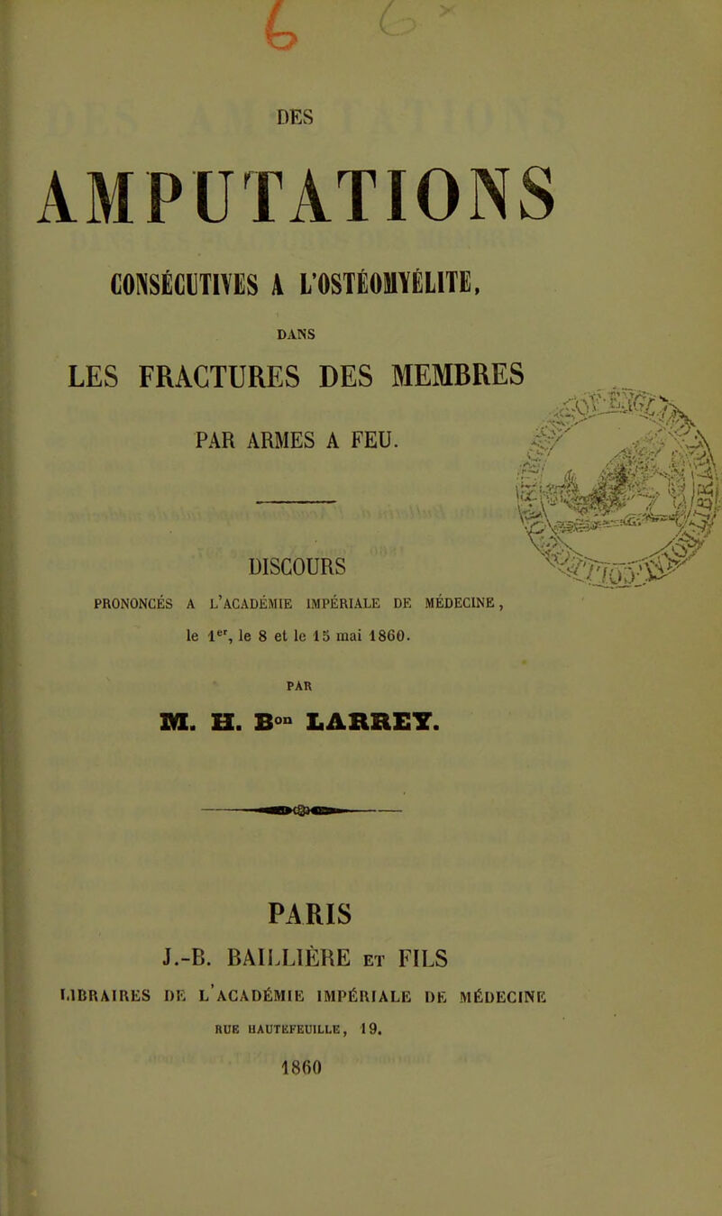 DES AMPUTATIONS COINSÉCITIYES A L'OSTÉOMYÉLITE, DANS LES FRACTURES DES MEMBRES PAR ARMES A FEU. Si, DISCOURS ^^^^fiy^^p^ PRONONCÉS A l'académie IMPÉRIALE DE MÉDECINE, le 1% le 8 et le 15 mai 1860. PAR M. H. Bo'^ LARREY. PARIS J.-B. BÂILLIÈRE ET FILS LIBRAIRES DE l'aCADÉMIE IMPÉRIALE DE MÉDECINE RUE UAUTEFEUILLE, 19. 1860