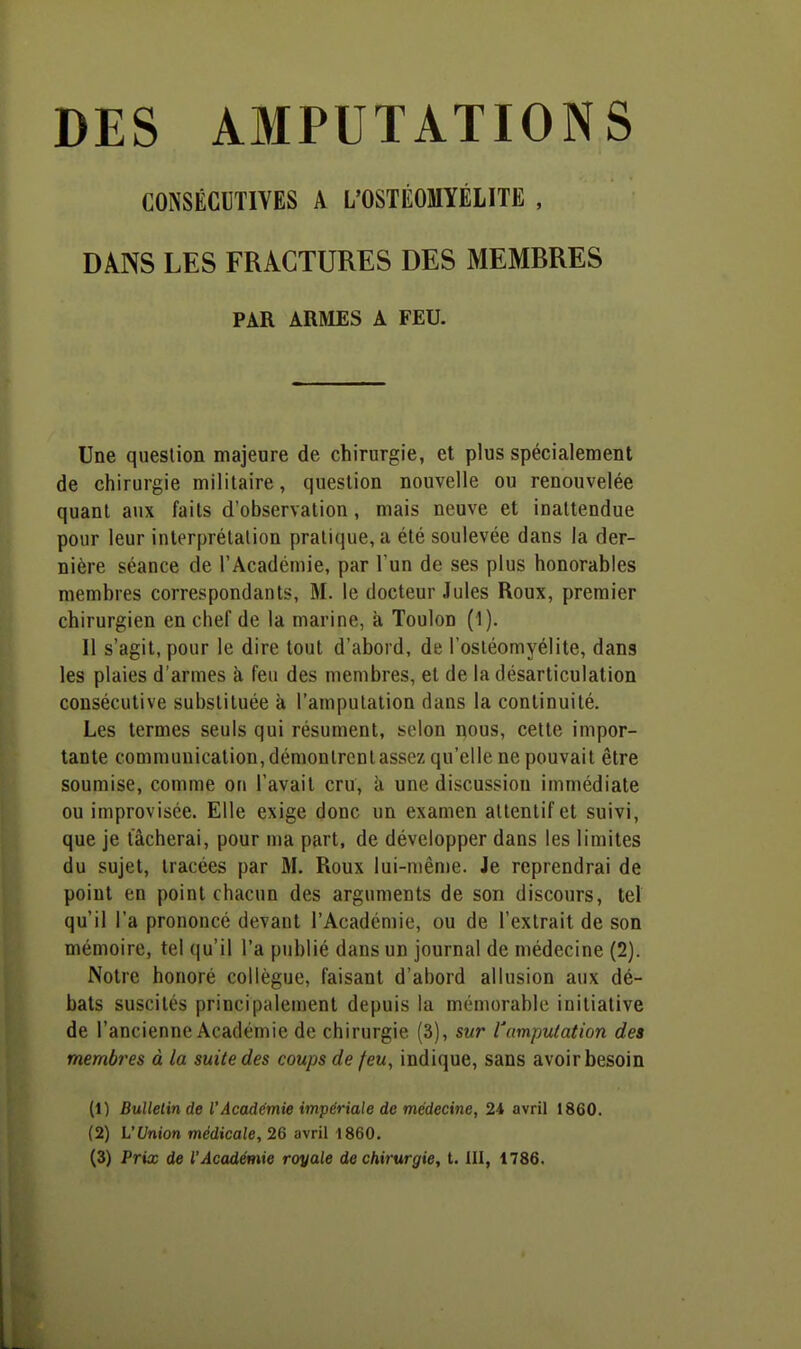 DES AMPUTATIONS CONSÉCUTIVES A L'OSTÉOMYÉLITE , DANS LES FRACTURES DES MEMBRES PAR ARMES A FEU. Une question majeure de chirurgie, et plus spécialement de chirurgie militaire, question nouvelle ou renouvelée quant aux faits d'observation, mais neuve et inattendue pour leur interprétation prali(iue,a été soulevée dans la der- nière séance de l'Académie, par l'un de ses plus honorables membres correspondants, M. le docteur Jules Roux, premier chirurgien en chef de la marine, k Toulon (1). 11 s'agit, pour le dire tout d'abord, de l'ostéomyélite, dans les plaies d'armes à feu des membres, et de la désarticulation consécutive substituée à l'amputation dans la continuité. Les termes seuls qui résument, selon nous, cette impor- tante communication, démontrent assez qu'elle ne pouvait être soumise, comme on l'avait cru, à une discussion immédiate ou improvisée. Elle exige donc un examen attentif et suivi, que je tacherai, pour ma part, de développer dans les limites du sujet, tracées par M. Roux lui-mên)e. Je reprendrai de point en point chacun des arguments de son discours, tel qu'il l'a prononcé devant l'Académie, ou de l'extrait de son mémoire, tel (|u'il l'a publié dans un journal de médecine (2). Notre honoré collègue, faisant d'abord allusion aux dé- bats suscités principalement depuis la mémorable initiative de l'ancienne Académie de chirurgie (3), sur l'amputation des memb-es à la suite des coups de feu, indique, sans avoir besoin (1) Bulletin de l'Acaddmie impériale de médecine, 24 avril 1860. (2) L'Union médicale, 26 avril 1860.