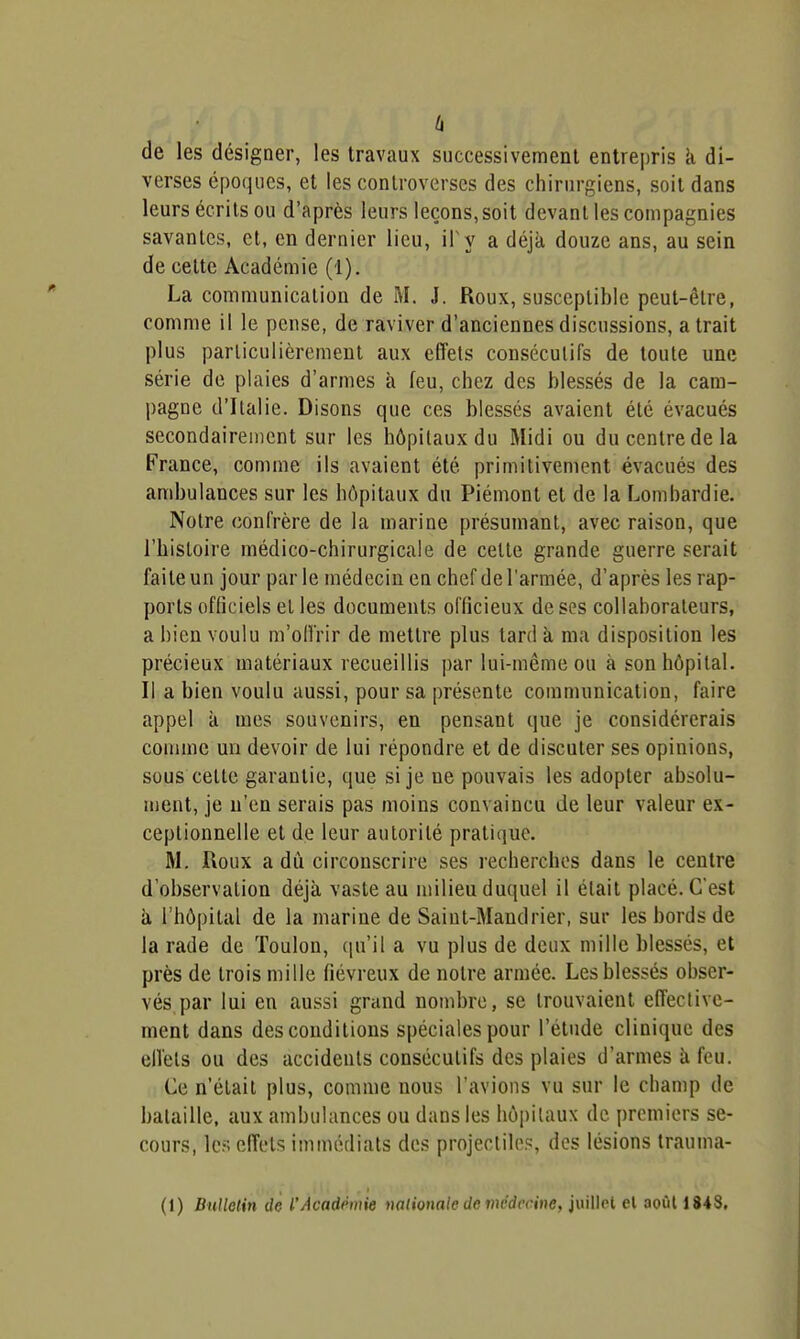 (i de les désigner, les travaux successivement entrepris k di- verses époques, et les controverses des chirurgiens, soit dans leurs écrits ou d'après leurs leçons, soit devant les compagnies savantes, et, en dernier lieu, i\ y a déjà, douze ans, au sein de cette Académie (1). La communication de M. J. Roux, susceptible peut-être, comme il le pense, de raviver d'anciennes discussions, a trait plus particulièrement aux effets consécutifs de toute une série de plaies d'armes à feu, chez des blessés de la cam- pagne d'Italie. Disons que ces blessés avaient été évacués secondairement sur les hôpitaux du Midi ou du centre de la France, comme ils avaient été primitivement évacués des ambulances sur les hôpitaux du Piémont et de la Lombardie. Notre confrère de la marine présumant, avec raison, que l'histoire médico-chirurgicale de cette grande guerre serait faite un jour parle médecin en chef de l'armée, d'après les rap- ports officiels et les documents officieux de ses collaborateurs, a bien voulu m'oll'rir de mettre plus tard à ma disposition les précieux matériaux recueillis par lui-même ou à son hôpital. Il a bien voulu aussi, pour sa présente communication, faire appel à mes souvenirs, en pensant que je considérerais comme un devoir de lui répondre et de discuter ses opinions, sous cette garantie, que si je ne pouvais les adopter absolu- ment, je n'en serais pas moins convaincu de leur valeur ex- ceptionnelle et de leur autorité pratique. M. Roux a du circonscrire ses recherches dans le centre d'observation déjà vaste au milieu duquel il était placé. C'est à l'hôpital de la marine de Saiut-Mandrier, sur les bords de la rade de Toulon, ([u'il a vu plus de deux mille blessés, et près de trois mille fiévreux de notre armée. Les blessés obser- vés par lui en aussi grand nombre, se trouvaient effeclive- ment dans des conditions spéciales pour l'étude clinique des effets ou des accidents consécutifs des plaies d'armes à feu. Ce n'était plus, comme nous l'avions vu sur le champ de bataille, aux ambulances ou dans les hôpitaux de premiers se- cours, les effets immédiats des projectile.<î, des lésions trauma- (t) Bulletin de l'Acadmie nationale de médecine, juillet el août 184S.