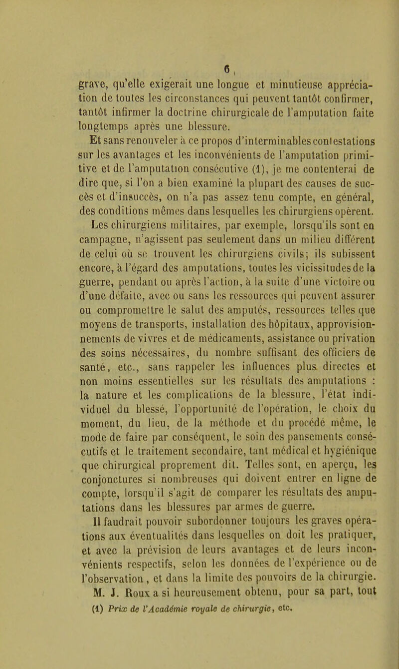 grave, qu'elle exigerait une longue et minutieuse apprécia- tion de toutes les circonstances qui peuvent tantôt confirmer, tantôt infirmer la doctrine chirurgicale de l'amputation faite longtemps après une blessure. Et sans renouveler ii ce propos d'interminables conlestations sur les avantages et les inconvénients de l'amputation primi- tive et de l'amputation consécutive (1), je me contenterai de dire que, si l'on a bien examiné la plupart des causes de suc- cès et d'insuccès, on n'a pas assez tenu compte, en général, des conditions mémos dans lesquelles les chirurgiens opèrent. Les chirurgiens militaires, par exemple, lorsqu'ils sont en campagne, n'agissent pas seulement dans un milieu dilîérent de celui où se trouvent les chirurgiens civils; ils subissent encore, à l'égard des amputations, toutes les vicissitudes de la guerre, pendant ou après l'action, à la suite d'une victoire ou d'une défaite, avec ou sans les ressources qui peuvent assurer ou compromettre le salut des amputés, ressources telles que moyens de transports, installation des hôpitaux, approvision- nements de vivres et de médicaments, assistance ou privation des soins nécessaires, du nombre suffisant des officiers de santé, etc., sans rappeler les influences plus directes et non moins essentielles sur les résultats des amputations : la nature et les complications de la blessure, l'état indi- viduel du blessé, l'opportunité de l'opération, le choix du moment, du lieu, de la méthode et du procédé même, le mode de faire par conséquent, le soin des pansements consé- cutifs et le traitement secondaire, tant médical et hygiénique que chirurgical proprement dit. Telles sont, en aperçu, les conjonctures si nombreuses qui doivent entrer en ligne de compte, lorsqu'il s'agit de comparer les résultats des ampu- tations dans les blessures par armes de guerre. 11 faudrait pouvoir subordonner toujours les graves opéra- tions aux éventualités dans lesquelles on doit les pratiquer, et avec la prévision de leurs avantages et de leurs incon- vénients respectifs, selon les données de l'expérience ou de l'observation , et dans la limite des pouvoirs de la chirurgie. M. J. Roux a si heureusement obtenu, pour sa part, tout