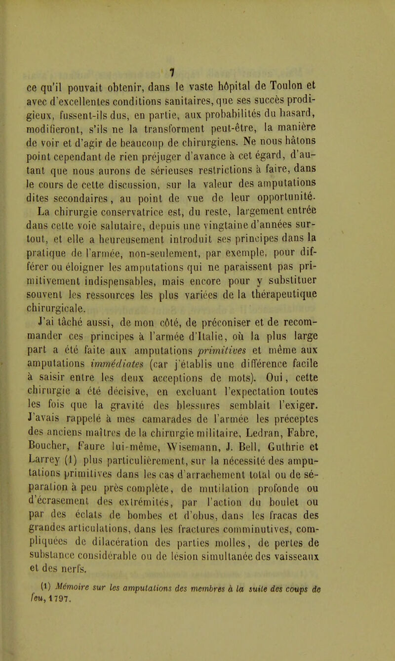 ce qu'il pouvait obtenir, dans le vaste hôpital de Toulon et avec d'excellentes conditions sanitaires, que ses succès prodi- gieux, fussent-ils dus, en partie, aux probabilités du hasard, modifieront, s'ils ne la transforment peut-être, la manière de voir et d'agir de beaucoup de chirurgiens. Ne nous hâtons point cependant de rien préjuger d'avance à cet égard, d'au- tant que nous aurons de sérieuses restrictions à faire, dans le cours de cette discussion, sur la valeur des amputations dites secondaires, au point de vue de leur opportunité. La chirurgie conservatrice est, du reste, largement entrée dans cette voie salutaire, depuis une vingtaine d'années sur- tout, et elle a heureusement introduit ses principes dans la pratique de l'année, non-seulement, par exemple, pour dif- férer ou éloigner les amputations qui ne paraissent pas pri- mitivement indispensables, mais encore pour y substituer souvent les ressources les plus variées de la thérapeutique chirurgicale. J'ai tâché aussi, de mon côté, de préconiser et de recom- mander ces principes à l'armée d'Italie, où la plus large part a été faite aux amputations primitives et même aux amputations immédiates (car j'établis une différence facile à saisir entre les deux acceptions de mots). Oui, cette chirurgie a été décisive, en excluant l'expeclalion toutes les fois que la gravité des blessures semblait l'exiger. J'avais rappelé à mes camarades de l'armée les préceptes des anciens maîtres de la chirurgie militaire, Ledran, Fabre, Boucher, Faure lui-même, Wisemann, J. Bell, Guthrie et Larrey (1) plus particulièrement, sur la nécessité des ampu- tations primitives dans les cas d'arrachement total ou de sé- paration à peu près complète, de mutilation profonde ou d'écrasement des extrémités, par l'action du boulet ou par des éclats de bombes et d'obus, dans les fracas des grandes articulations, dans les fractures comminutives, com- pliquées de dilacération des parties molles, de perles de substance considérable ou de lésion simultanée des vaisseaux et des nerfs. (t) Mémoire sur les amputations des membres à la suite des coups do feu, 1797.