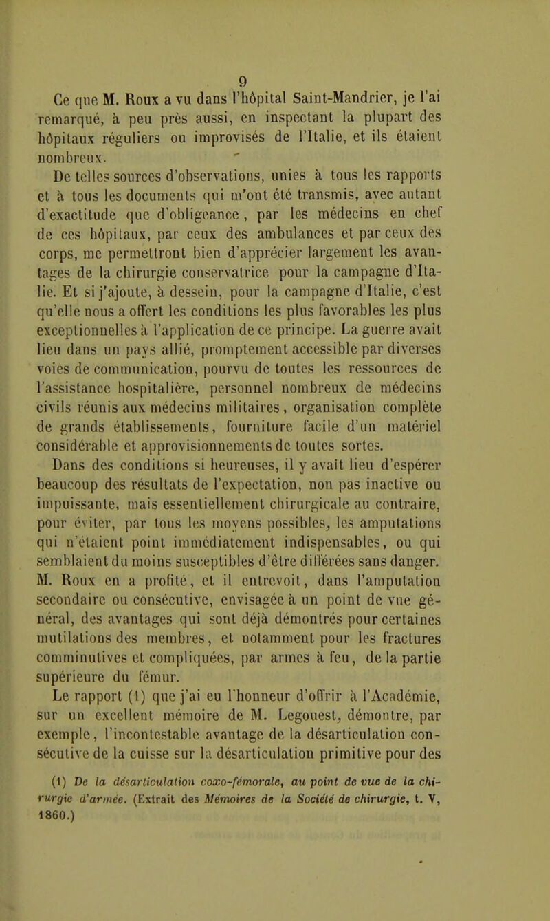 Ce que M. Roux a vu dans l'hôpital Saint-Mandrier, je l'ai remarqué, à peu près aussi, en inspectant la plupart des hôpitaux réguliers ou improvisés de l'Italie, et ils étaient nombreux. De telles sources d'observations, unies à tous les rapports et à tous les documents qui m'ont été transmis, avec autant d'exactitude que d'obligeance, par les médecins en chef de ces hôpitaux, par ceux des ambulances et par ceux des corps, me permettront bien d'apprécier largement les avan- tages de la chirurgie conservatrice pour la campagne d'Ita- lie. Et si j'ajoute, à dessein, pour la campagne d'Italie, c'est qu'elle nous a offert les conditions les plus favorables les plus exceptionnelles à l'application de ce principe. La guerre avait lieu dans un pays allié, promptement accessible par diverses voies de communication, pourvu de toutes les ressources de l'assistance hospitalière, personnel nombreux de médecins civils réunis aux médecins militaires, organisation complète de grands établissements, fourniture facile d'un matériel considérable et approvisionnements de toutes sortes. Dans des conditions si heureuses, il y avait lieu d'espérer beaucoup des résultats de l'expectation, non pas inactive ou impuissante, mais essenliellement chirurgicale au contraire, pour éviter, par tous les moyens possibles, les ampulalions qui n'étaient point immédiatement indispensables, ou qui semblaient du moins susceptibles d'être dilïérées sans danger. M. Roux en a profité, et il entrevoit, dans l'amputation secondaire ou consécutive, envisagée à un point de vue gé- néral, des avantages qui sont déjà démontrés pour certaines mutilations des membres, et notamment pour les fractures comminutives et compliquées, par armes à feu, de la partie supérieure du fémur. Le rapport (1) que j'ai eu l'honneur d'offrir à l'Académie, sur un excellent mémoire de M. Legouest, démontre, par exemple, l'incontestable avantage de la désarticulation con- sécutive de la cuisse sur la désarticulation primitive pour des (1) De la désarticulation coxo-fémorale, au point de vue de la chi- rurgie d'armée. (Extrait des Mémoires de la Société de chirurgie, t. V, 1860.)