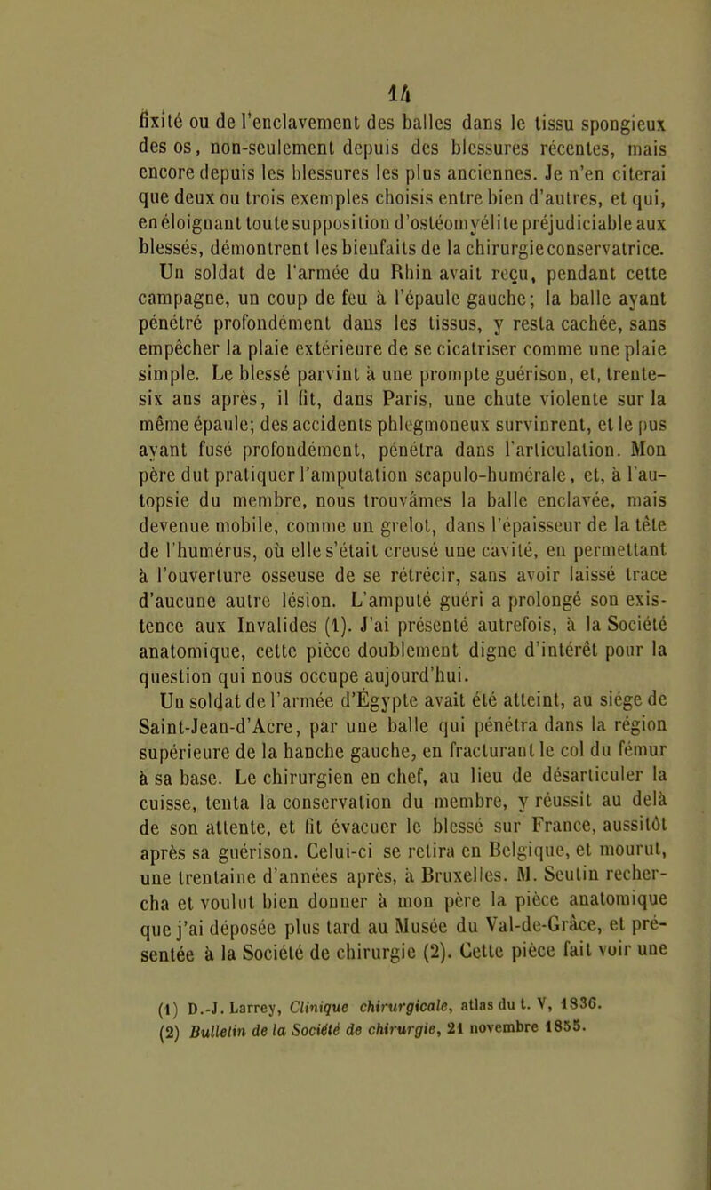 fîxîlé ou de renclavement des balles dans le tissu spongieux des os, non-seulement depuis des blessures récentes, mais encore depuis les blessures les plus anciennes. Je n'en citerai que deux ou trois exemples choisis entre bien d'autres, et qui, en éloignant toute supposition d'ostéomyélite préjudiciable aux blessés, démontrent les bienfaits de la chirurgieconservatrice. Un soldat de l'armée du Rhin avait reçu, pendant cette campagne, un coup de feu à l'épaule gauche; la balle ayant pénétré profondément dans les tissus, y resta cachée, sans empêcher la plaie extérieure de se cicatriser comme une plaie simple. Le blessé parvint à une prompte guérison, et, trente- six ans après, il (it, dans Paris, une chute violente sur la même épaule; des accidents phU-gmoneux survinrent, et le [)us ayant fusé profondément, pénétra dans Tarliculalion. Mon père dut pratiquer l'amputation scapulo-humérale, et, à l'au- topsie du membre, nous trouvâmes la balle enclavée, mais devenue mobile, comme un grelot, dans l'épaisseur de la tête de l'humérus, où elle s'était creusé une cavité, en permettant à l'ouverture osseuse de se rétrécir, sans avoir laissé trace d'aucune autre lésion. L'amputé guéri a prolongé son exis- tence aux Invalides (1). J'ai présenté autrefois, à la Société anatomique, celte pièce doublement digne d'intérêt pour la question qui nous occupe aujourd'hui. Un soldat de l'armée d'Egypte avait été atteint, au siège de Saint-Jean-d'Acre, par une balle qui pénétra dans la région supérieure de la hanche gauche, en fracturant le col du fémur à sa base. Le chirurgien en chef, au lieu de désarticuler la cuisse, tenta la conservation du membre, y réussit au delà de son attente, et fit évacuer le blessé sur France, aussitôt après sa guérison. Celui-ci se retira en Belgique, et mourut, une trentaine d'années après, à Bruxelles. M. Seutin recher- cha et voulut bien donner à mon père la pièce anatomique que j'ai déposée plus tard au Musée du Val-de-Gràce, et pré- sentée à la Société de chirurgie (2). Cette pièce fait voir une (t) D.-J.Larrey, Clinique chirurgicale, atlas du t. V, 1836.