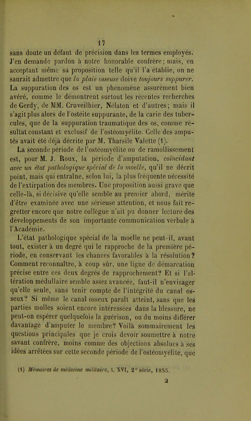 sans doute un défaut de précision dans les termes employés. J'en demande pardon h. notre honorable confrère; mais, en acceptant même sa proposition telle qu'il l'a établie, on ne saurait admettre que la plaie osseuse doive toujours suppurer. La suppuration des os est un phénomène assurément bien avéré, comme le démontrent surtout les réconles recherches de Gerdy, de MM. Cruveilhier, Nélaton et d'autres; mais il s'agit plus alors de l'ostéite suppurante, de la carie des tuber- cules, que de la suppuration traumatique des os, comme ré- sultat constant et exclusif de l'ostéomyélite. Celle des ampu- tés avait été déjà décrite par M. Tharsile Valette (1). La seconde période de l'ostéomyélite ou de ramollissement est, pour M. J. Roux, la période d'amputation, coïncidant avec un état pathologique spécial de la moelle, qu'il ne décrit point, mais qui entraîne, selon lui, la plus fréquente nécessité de l'extirpation des membres. Une proposition aussi grave que celle-là, si décisive qu'elle semble au premier abord, mérite d'être examinée avec une sérieuse attention, et nous fait re- gretter encore que notre collègue n'ait pu donner lecture des développements de son importante communication verbale à l'Académie. L'état pathologique spécial de la moelle ne peut-il, avant tout, exister à un degré qui le rapproche de la première pé- riode, en conservant les chances favorables à la résolution? Comment reconnaître, à coup sûr, une ligne de démarcation précise entre ces deux degrés de rapprochement? Et si l'al- tération médullaire semble assez avancée, faut-il n'envisager qu'elle seule, sans tenir compte de l'intégrité du canal os- seux? Si même le canal osseux paraît atteint, sans que les parties molles soient encore intéressées dans la blessure, ne peut-on espérer quelquefois la guérison, ou du moins différer davantage d'amputer le membre? Voilà sommairement les questions principales que je crois devoir soumettre à notre savant confrère, moins comme des objections absolues à ses idées arrêtées sur celte seconde période de l'ostéomyélite, que (t) Mémoires de médecine militaire, t. XVI, 2 série, 1853. a
