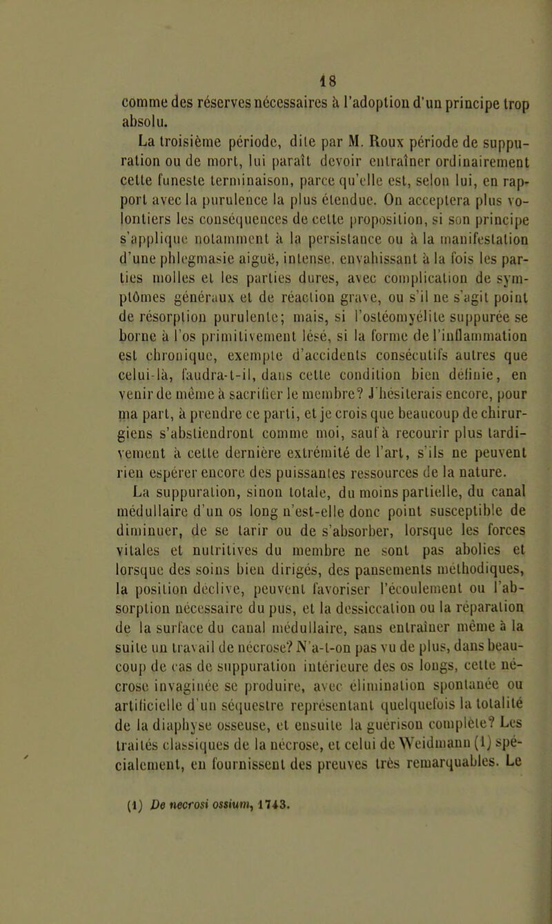 comme des réserves nécessaires h l'adoption d'un principe trop absolu. La troisième période, dite par M. Roux période de suppu- ration ou de mort, lui paraît devoir entraîner ordinairement cette funeste terminaison, parce qu'elle est, selon lui, en rap- port avec la purulence la plus étendue. On acceptera plus vo- lontiers les conséquences de cette proposition, si son principe s'applique notamment à la persistance ou à la manifestation d'une phicgmasie aigué, intense, envahissant îi la fois les par- ties molles et les parties dures, avec complication de sym- ptômes généraux et de réaction grave, ou s'il ne s'agit point de résorption purulente; mais, si l'ostéomyélite suppurée se borne à l'os primitivement lésé, si la forme de l'inflaumiation est chronique, exemple d'accidents consécutifs autres que celui-là, faudra-t-il, dans celte condition bien delinie, en venir de même à sacrifier le membre? J'hésiterais encore, pour ma part, à prendre ce parti, et je crois que beaucoup de chirur- giens s'abstiendront comme moi, sauf à recourir plus tardi- vement il celle dernière extrémité de l'art, s'ils ne peuvent rien espérer encore des puissantes ressources de la nature. La suppuration, sinon totale, du moins partielle, du canal médullaire d'un os long n'est-elle donc point susceptible de diminuer, de se tarir ou de s'absorber, lorsque les forces vitales et nutritives du membre ne sont pas abolies et lorsque des soins bien dirigés, des pansements méthodiques, la position déclive, peuvent favoriser l'écoulement ou l'ab- sorption nécessaire du pus, et la dessiccation ou la réparation de la surface du canal médullaire, sans entraîner même à la suite un travail de nécrose? N'a-t-on pas vu de plus, dans beau- cou{) de cas de suppuration iulérieure des os longs, cette né- crose invaginée se produire, avec élimination spontanée ou artilicielle d'un sé(|uestre représentant quelquefois la totalité de la diaphyse osseuse, et ensuite la guérison complète? Les traités classiques de la nécrose, et celui de Weidmann (1} spé- cialement, eu fournissent des preuves très remarquables. Le (1) De necfosi ossium,, ms.