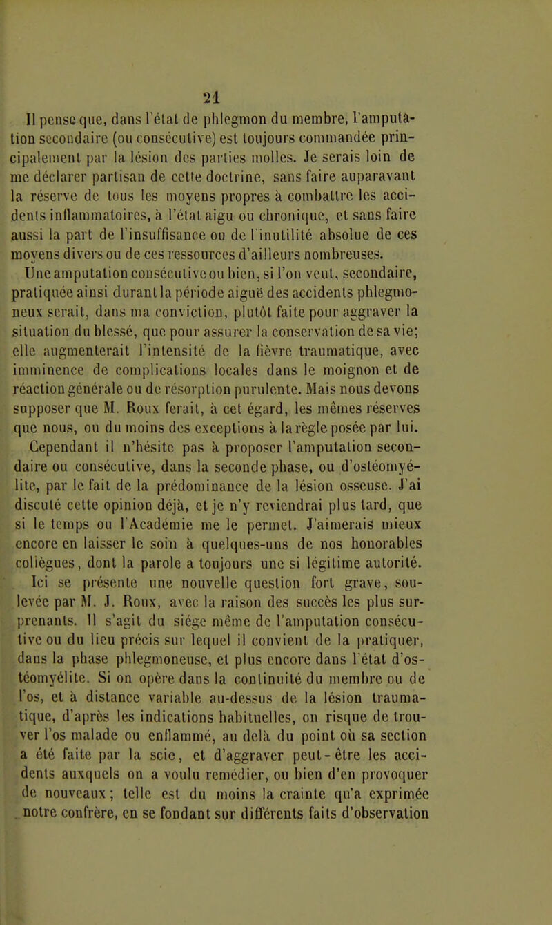 Il pense que, dans l'élat de phlegmon du membre, l'amputa- tion si;coiulairc (ou consécutive) est toujours commandée prin- cipalement par la lésion des parties molles. Je serais loin de me déclarer partisan de cette doctrine, sans faire auparavant la réserve de tous les moyens propres à combattre les acci- denls inllammatoiros, à l'étal aigu ou chronique, et sans faire aussi la part de l'insuffisance ou de l'inutilité absolue de ces moyens divers ou de ces ressources d'ailleurs nombreuses. Uneamputationcouséculiveoubien,si l'on veut, secondaire, pratiquée ainsi durant la période aiguë des accidents phlegmo- ncux serait, dans ma conviction, plutôt faite pour aggraver la situation du blessé, que pour assurer la conservation de sa vie; elle augmenterait l'inlensité de la fièvre traumatique, avec imminence de complications locales dans le moignon et de réaction générale ou de résorption purulente. Mais nous devons supposer que M. Roux ferait, à cet égard, les mêmes réserves que nous, ou du moins des exceptions à la règle posée par lui. Cependant il n'hésite pas a proposer l'amputation secon- daire ou consécutive, dans la seconde phase, ou d'ostéomyé- lite, par le fait de la prédominance de la lésion osseuse. J'ai discuté cotte opinion déjà, et je n'y reviendrai plus tard, que si le temps ou 1 Académie me le permet. J'aimerais mieux encore en laisser le soin à quelques-uns de nos honorables collègues, dont la parole a toujours une si légitime autorité. Ici se présente une nouvelle question fort grave, sou- levée par M. J. Roux, avec la raison des succès les plus sur- prenants. 11 s'agit du siège même de l'amputation consécu- tive ou du lieu précis sur lequel il convient de la pratiquer, dans la phase phlegmoneuse, et plus encore dans l'état d'os- téomyélite. Si on opère dans la continuité du membre ou de l'os, et à distance variable au-dessus de la lésion trauma- tique, d'après les indications habituelles, on risque de trou- ver l'os malade ou enflammé, au delà du point où sa section a été faite par la scie, et d'aggraver peut-être les acci- dents auxquels on a voulu remédier, ou bien d'en provoquer de nouveaux; telle est du moins la crainte qu'a exprimée notre confrère, en se fondant sur différents faits d'observation