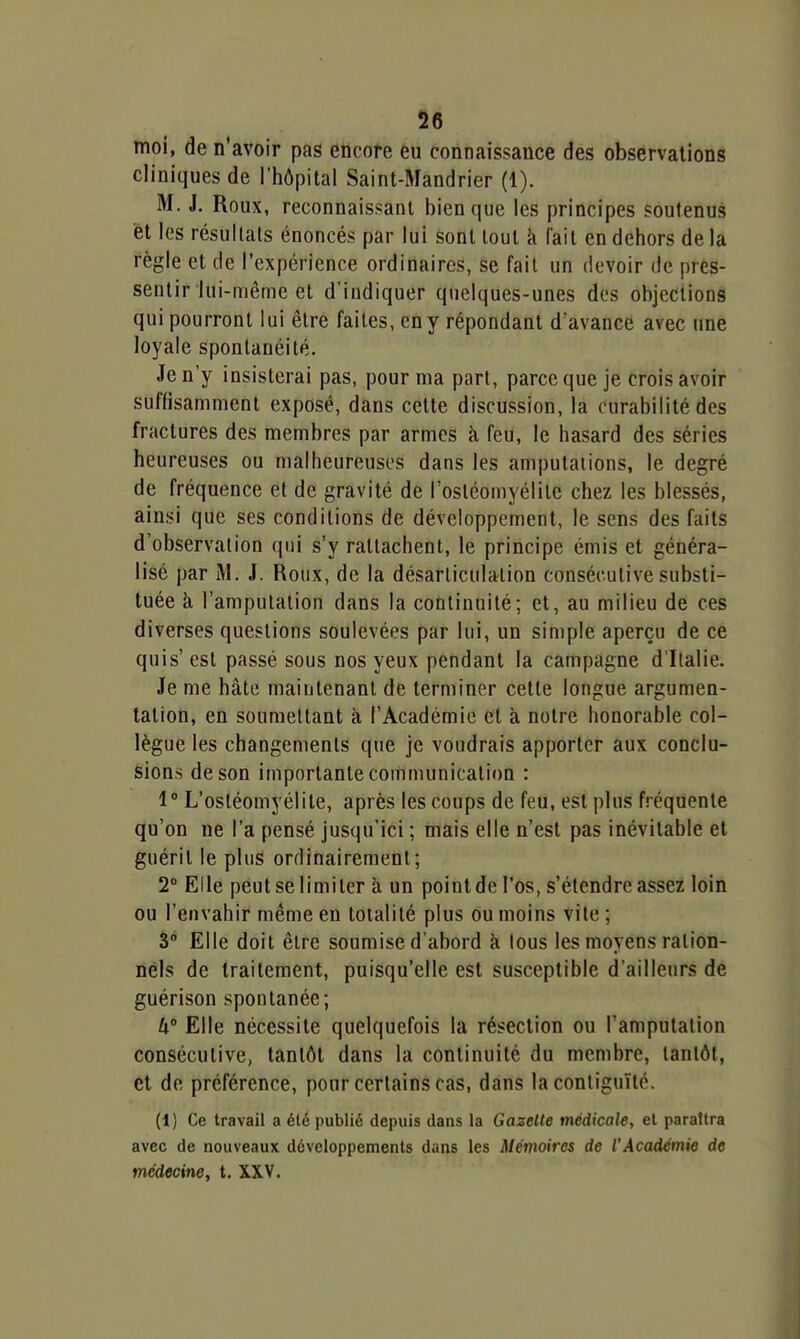 moi, de n'avoir pas encore eu connaissance des observations cliniques de l'hôpital Saint-Mandrier (1). M. J. Roux, reconnaissant bien que les principes soutenus et les résultats énoncés par lui sont tout à fait en dehors de la règle et de l'expérience ordinaires, se fail un devoir de pres- sentir lui-même et d'indiquer quelques-unes des objections qui pourront lui être faites, en y répondant d'avance avec une loyale spontanéité. Je n'y insisterai pas, pour ma part, parce que je crois avoir suffisamment exposé, dans celte discussion, la rurabilité des fractures des membres par armes k feu, le hasard des séries heureuses ou malheureuses dans les amputations, le degré de fréquence et de gravité de l'ostéomyélite chez les blessés, ainsi que ses conditions de développement, le sens des faits d'observation qui s'y rattachent, le principe émis et généra- lisé par M. J. Roux, de la désarticulation consécutive substi- tuée à l'amputation dans la continuité; et, au milieu de ces diverses questions soulevées par lui, un simple aperçu de ce quis'est passé sous nos yeux pendant la campagne d'Italie. Je me hâte maintenant de terminer celte longue argumen- tation, en soumettant à l'Académie et à noire honorable col- lègue les changements que je voudrais apporter aux conclu- sions de son importante communication : 1° L'osléomyélite, après les coups de feu, est plus fréquente qu'on ne l'a pensé jusqu'ici ; mais elle n'est pas inévitable et guérit le plus ordinairement; T Elle peut se limiter à un point de l'os, s'étendre assez loin ou l'envahir même en totalité plus ou moins vile ; 3° Elle doit être soumise d'abord k tous les moyens ration- nels de traitement, puisqu'elle est susceptible d'ailleurs de guérison spontanée; lx° Elle nécessite quelquefois la résection ou l'amputation consécutive, tantôt dans la continuité du membre, tantôt, et de préférence, pour certains cas, dans la contiguïté. (1) Ce travail a été publié depuis dans la Gazelle médicale, cl paraîtra avec de nouveaux développements dans les Mémoires de l'Académie de médecine, t. XXV.