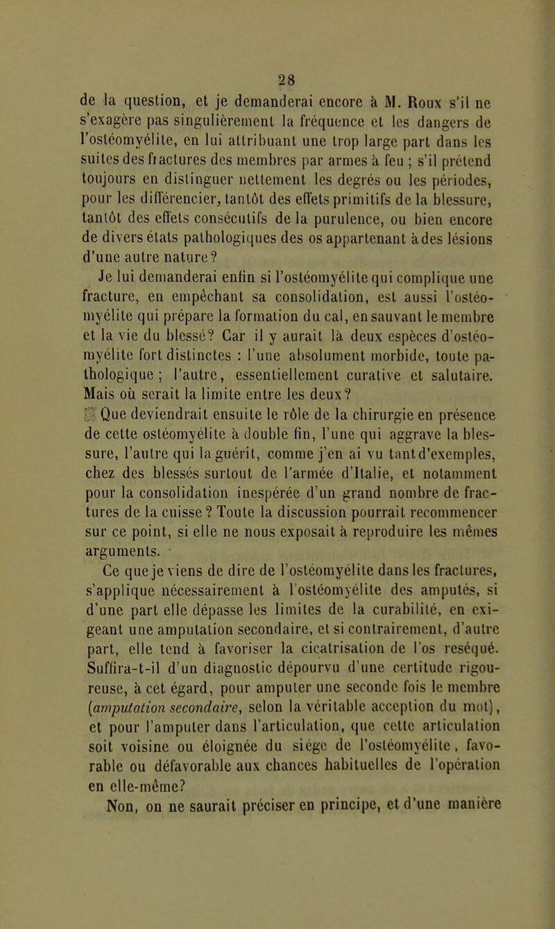 de la question, et je demanderai encore à M. Roux s'il ne s'exagère |)as singulièrement la fréquence et les dangers de l'ostéomyélite, en lui attribuant une trop large part dans les suites des fiactures des membres par armes à feu ; s'il prétend toujours en distinguer nettement les degrés ou les périodes, pour les diflerencier, tantôt des effets primitifs de la blessure, tantôt des effets consécutifs de la purulence, ou bien encore de divers états pathologiques des os appartenant à des lésions d'une autre nature? Je lui demanderai enfin si l'ostéomyélite qui complique une fracture, en empêchant sa consolidation, est aussi l'ostéo- myélite qui prépare la formation du cal, en sauvant le membre et la vie du blessé? Car il y aurait là deux espèces d'ostéo- myélite fort distinctes : l'une absolument morbide, toute pa- thologique ; l'autre, essentiellement curative et salutaire. Mais où serait la limite entre les deux? Il Que deviendrait ensuite le rôle de la chirurgie en présence de cette ostéomyélite à double fin, l'une qui aggrave la bles- sure, l'autre qui la guérit, comme j'en ai vu lantd'exemples, chez des blessés surtout de l'armée d'Italie, et notamment pour la consolidation ines[)érée d'un grand nombre de frac- tures de la cuisse? Toute la discussion pourrait recommencer sur ce point, si elle ne nous exposait à reproduire les mêmes arguments. Ce que je viens de dire de l'ostéomyélite dans les fractures, s'applique nécessairement à l'ostéomyélite des amputés, si d'une part elle dépasse les limites de la curabililé, en exi- geant une amputation secondaire, et si contrairement, d'autre part, elle tend à favoriser la cicatrisation de l'os réséqué. Suf(ira-t-il d'un diagnostic dépourvu d'une certitude rigou- reuse, à cet égard, pour amputer une seconde fois le membre [amputation secondaire, selon la véritable acception du mot), et pour l'amputer dans l'articulation, que cette articulation soit voisine ou éloignée du siège de l'osléomyélite, favo- rable ou défavorable aux chances habituelles de l'opération en elle-même? Non, on ne saurait préciser en principe, et d'une manière