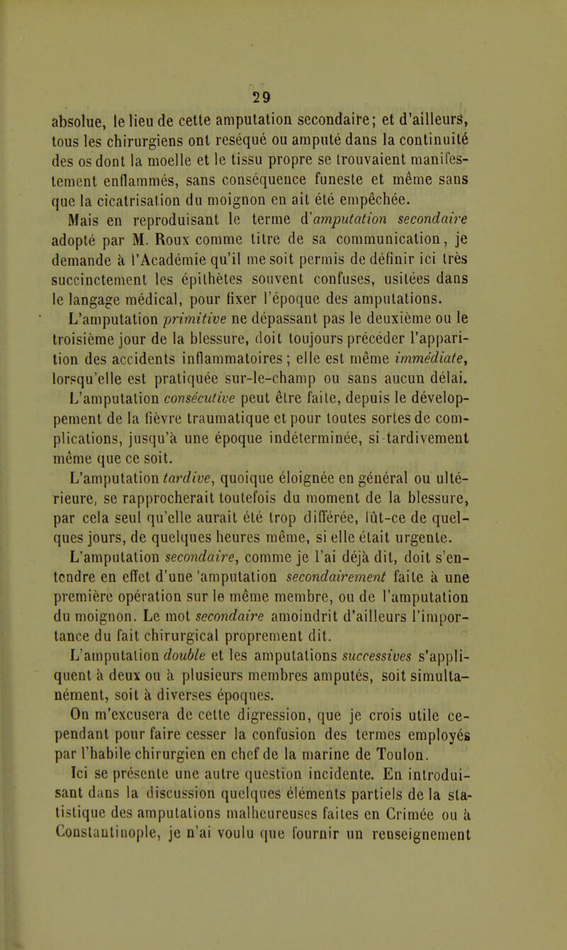 absolue, le lieu de cette amputation secondaire; et d'ailleurs, tous les chirurgiens ont réséqué ou amputé dans la continuité des os dont la moelle et le tissu propre se trouvaient manifes- tement enflammés, sans conséquence funeste et même sans que la cicatrisation du moignon en ait été empêchée. Mais en reproduisant le terme ^'amputation secondaire adopté par M. Roux comme titre de sa communication, je demande à l'Académie qu'il me soit permis de définir ici très succinctement les épilhèles souvent confuses, usitées dans le langage médical, pour fixer l'époque des amputations. L'amputation primitive ne dépassant pas le deuxième ou le troisième jour de la blessure, doit toujours précéder l'appari- tion des accidents inflammatoires; elle est même immédiate, lorsqu'elle est pratiquée sur-le-champ ou sans aucun délai. L'amputation consécutive peut être faite, depuis le dévelop- pement de la fièvre traumatique et pour toutes sortes de com- plications, jusqu'à une époque indéterminée, si tardivement même que ce soit. L'amputation tardive, quoique éloignée en général ou ulté- rieure, se rapprocherait toutefois du moment de la blessure, par cela seul qu'elle aurait été trop diflerée, iùt-ce de quel- ques jours, de quelques heures même, si elle était urgente. L'amputation secondaire, comme je l'ai déjà dit, doit s'en- tendre en effet d'une 'amputation secondairement faite à une première opération sur le même membre, ou de l'amputation du moignon. Le mot secondaire amoindrit d'ailleurs l'impor- tance du fait chirurgical proprement dit. L'amputai ion rfoMÔ/e et les amputations successives s'appli- quent à deux ou à plusieurs membres amputés, soit simulta- nément, soit à diverses époques. On m'excusera de cette digression, que je crois utile ce- pendant pour faire cesser la confusion des termes employés par l'habile chirurgien en chef de la marine de Toulon. Ici se présente une autre question incidente. En introdui- sant dans la discussion quelques éléments partiels de la sta- tistique des amputations malheureuses faites en Crimée ou à Constaulinople, je n'ai voulu que fournir un renseignement