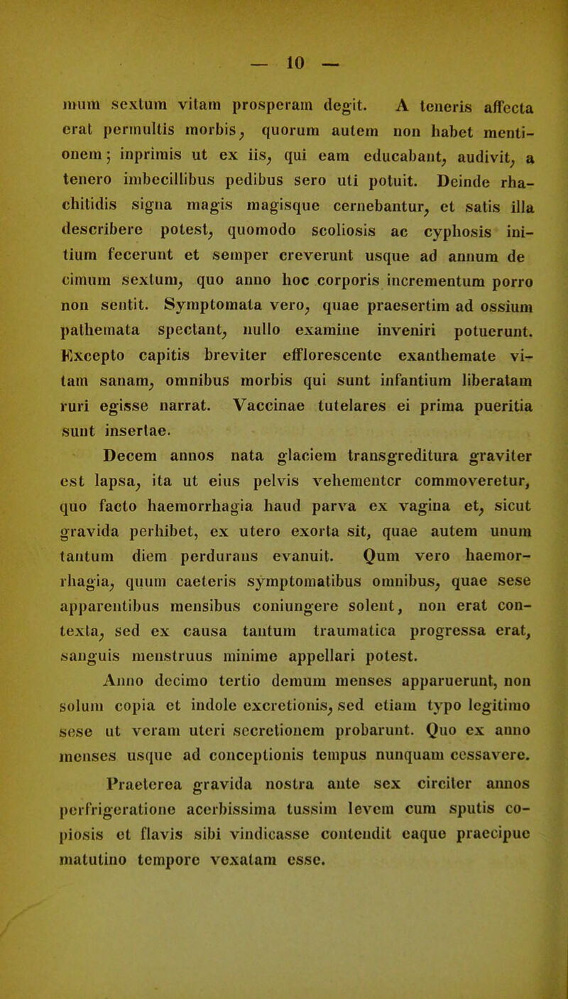 mum scxlura vitam prosperam degit. A teneris affecta crat pennultis morbis; quorum autem non habet mcnii- oiicm; inprimis ut ex iis; qui eam educabant, audivit; a tenero imbecillibus pedibus sero uti potuit. Deinde rha- chitidis signa magis magisque cernebantur, et satis illa describere potest, quomodo scoliosis ac cyphosis ini- tium fecerunt et semper creverunt usque ad annum de cimum sexlunij quo anno hoc corporis incrcmentum porro non sentit. Symptomata vero; quae praesertim ad ossium pathemata spectant; nullo examine inveniri potuerunt. Kxcepto capitis breviter efflorescentc exanthemate vi- tam sanani; omnibus morbis qui sunt infantium liberatam ruri egisse narrat. Vaccinae tutelares ei prima pueritia sunt insertae. Decem annos nata glaciem transgreditura graviter est lapsa; ita ut eius pelvis vehementcr commoveretur, quo facto haemorrhagia haud parva ex vagina et; sicut gravida perhibet, ex utero exorta sit, quae autem unum tantum diem perdurans evanuit. Qum vero haemor- rhagia; quum caeteris symptomatibus omnibus; quae sese apparentibus mensibus coniungere solent, non erat con- texta, sed ex causa tautum traumatica progrcssa erat, jsanguis menstruus minime appellari potest. Anno dccimo tertio demum menses apparuerunt, non solum copia et indole excretionis; sed etiam typo legitimo scse ut veram uteri secretionem probarunt. Quo ex anno menses usque ad conceptionis tcmpus nunquam cessavere. Praeterea gravida nostra ante sex circiter annos perfrigeratione accrbissima tussim levcm cum sputis co- piOsis et flavis sibi vindicasse contcndit eaque praecipuc malulino tcmporc vcxalam essc.