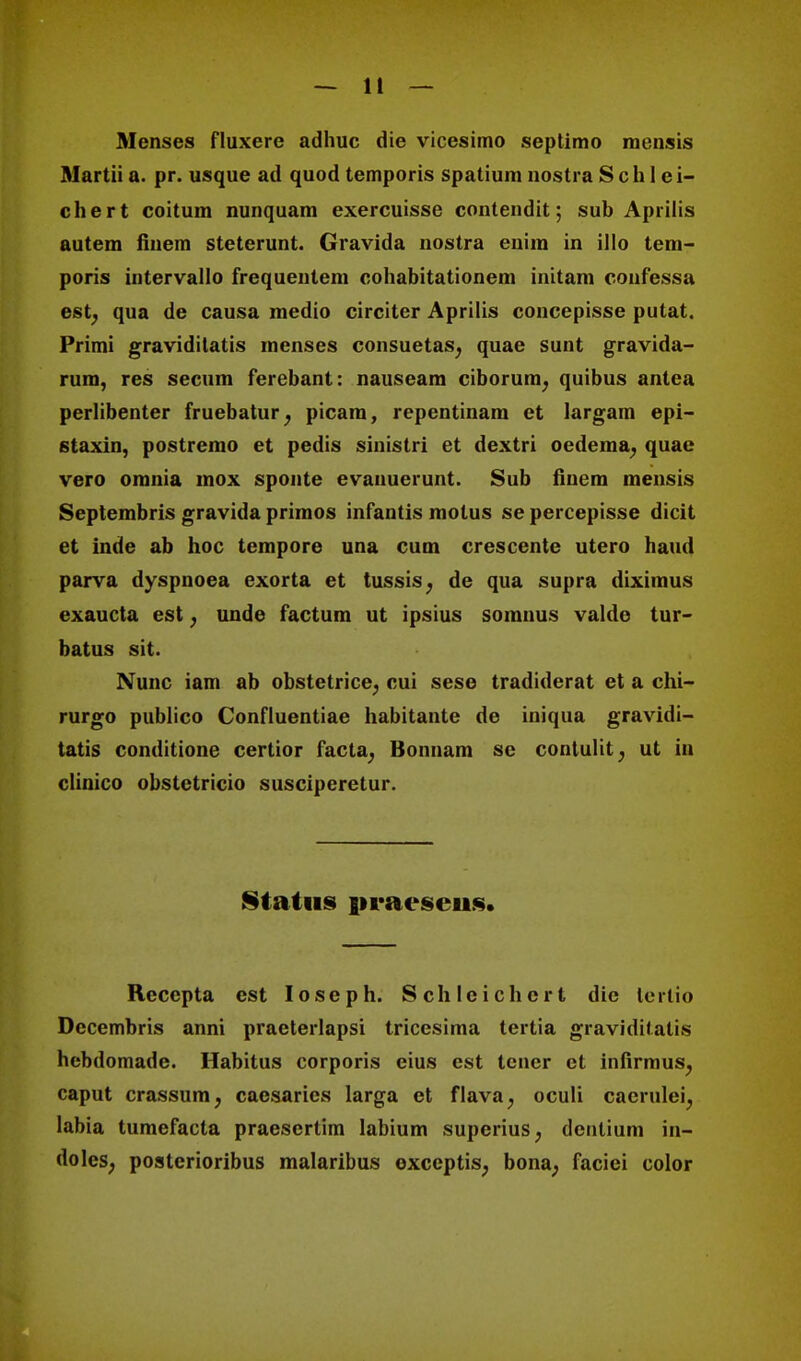 Menses fluxere adhuc die vicesimo septimo mcnsis Martii a. pr. usque ad quod temporis spatium nostra Sch 1 ei- chert coitum nunquam exercuisse contendit; sub Apriiis autem finem steterunt. Gravida nostra enim in illo tem- poris intervallo frequentem cohabitationem initam confessa est; qua de causa medio circiter Aprilis concepisse putat. Primi graviditatis menses consuetas, quae sunt gravida- rura, res secum ferebant: nauseam ciborum, quibus antea perlibenter fruebatur; picam, repentinam et largam epi- staxin, postremo et pedis sinistri et dextri oedema, quac vero omnia mox sponte evanuerunt. Sub tinem mensis Septembris gravida primos infantis molus se percepisse dicit et inde ab hoc tempore una cum crescente utero haud parva dyspnoea exorta et tussis, de qua supra diximus exaucta est; unde factum ut ipsius somnus valde tur- batus sit. Nunc iam ab obstetrice^ cui sese tradiderat et a chi- rurgo publico Confluentiae habitante de iniqua gravidi- tatis conditione certior (acta, Bonnam se contulit, ut in clinico obstetricio susciperetur. Status iiraesens. Reccpta est Ioseph. Schlcichcrt die tcrtio Decembris anni praeterlapsi tricesima tertia graviditalis hebdomadc. Habitus corporis eius est tcner ct infirmus^ caput crassum, caesaries larga et flava, oculi caerulei. labia tumefacta praesertim labium superius; denlium in- doles; posterioribus malaribus exccptis, bona; faciei color
