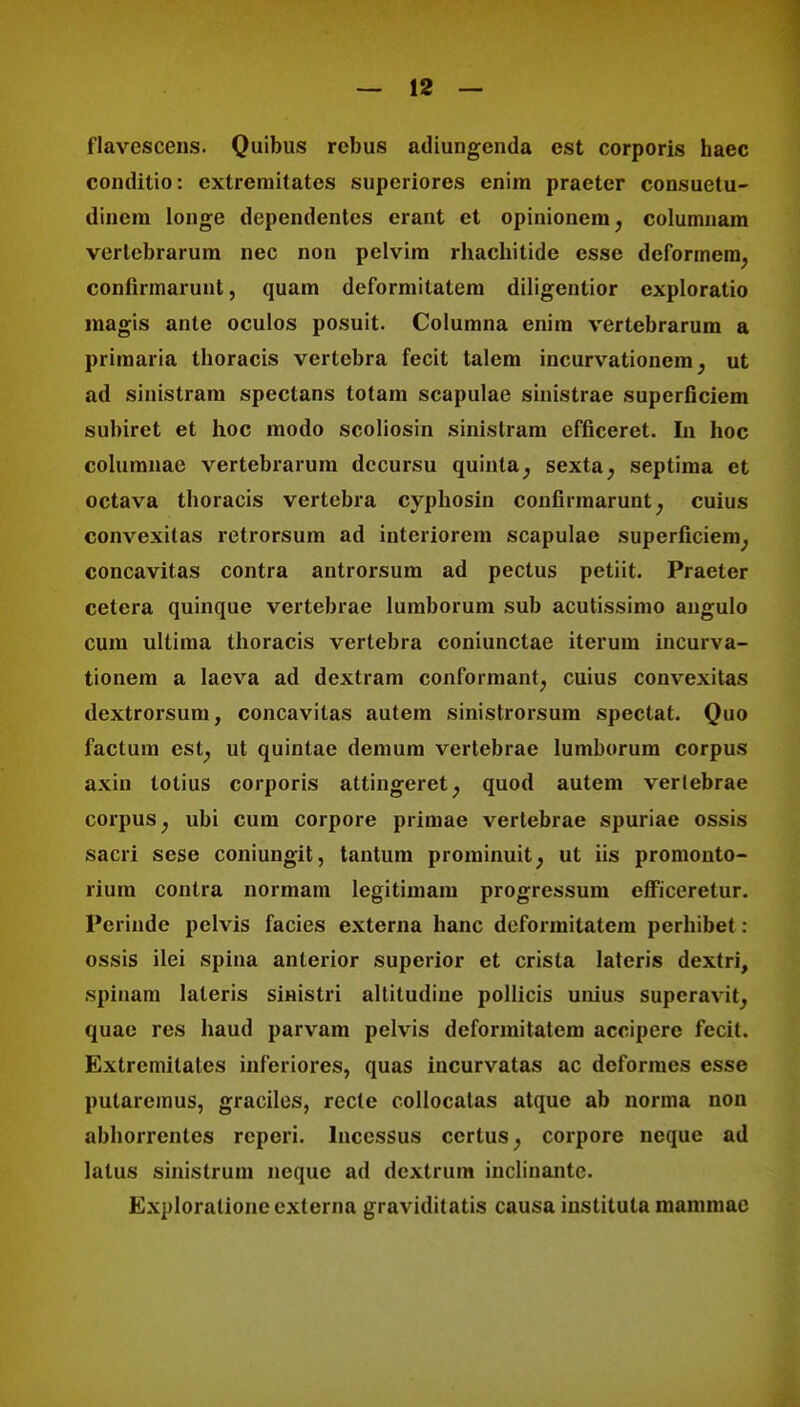 flavescens. Quibus rebus adiungenda est corporis haec conditio: cxtreniitates superiores enim praeter consuetu- dincm longe dependentes erant et opinionem? columnam vertcbrarum nec non pelvim rhachitide esse deformem, confirmarunt, quam deformitatem diligentior exploratio magis ante oculos posuit. Columna enim vertebrarum a priraaria thoracis vertebra fecit talem incurvationem, ut ad sinistram spectans totam scapulae sinistrae superficiem subiret et hoc modo scoliosin sinistram efficeret. In hoc columnae vertebrarum dccursu quinta; sexta; septima et octava thoracis vertebra cyphosin confirmarunt, cuius convexitas retrorsum ad interiorem scapulae superficiera; concavitas contra antrorsum ad pectus petiit. Praeter cetera quinque vertebrae lumborum sub acutissimo angulo cum ultima thoracis vertebra coniunctae iterum incurva- tionem a laeva ad dextram conformant, cuius convexitas dextrorsum, concavitas autem sinistrorsum spectat. Quo factum est; ut quintae demum vertebrae lumborum corpus axiu totius corporis attingeret; quod autem verlebrae corpus; ubi cum corpore primae vertebrae spuriae ossis sacri sese coniungit, tantum prominuit, ut iis promonto- rium contra normam legitimara progressum efficeretur. Perinde pelvis facies externa hanc deformilatera perhibet: ossis ilei spina anterior superior et crista lateris dextri, spiuam laleris sinistri altitudine pollicis unius superavit, quac res haud parvam pelvis dcformitatem accipere fecit. Extremilales inferiores, quas incurvatas ac deformes esse pularcmus, graciles, recle collocatas atque ab norma non abhorrentes rcpori. lnccssus ccrtus, corpore neque ad latus sinistrum nequc ad dcxtrum inclinantc. Exploralioneexterna graviditatis causa institula mammac