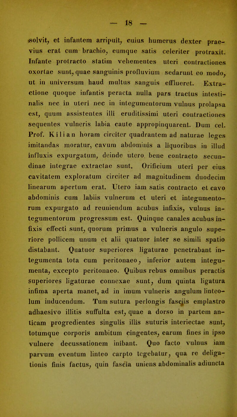 *olvit; et infantem arripuit; cuius humerus dexter prae- vius erat cum brachio; eumque satis celeriter protraxit. Infante protracto statim vehemeutes uteri contractiones oxortae sunt; quae sanguinis profluvium sedarunt eo modo; ut in universum haud multus sanguis elflueret. Extra- ctione quoque infantis peracta nulla pars traclus intesti- nalis nec in uleri nec in inlegumeutorum vulnus prolapsa est, quum assistentes 1111 eruditissimi uteri contractiones sequentes vulneris labia caute appropinquarent. Dum cel. Prof. Kilian horam circiter quadrantem ad naturae leges imitandas moratur, cavum abdominis a liquoribus in illud influxis expurgatum, deinde utero bene contracto secun- dinae integrae extractae sunt. Orificium uteri per eius cavitatem exploratum circiter ad magnitudinem duodecim linearum apertum erat. Utero iam satis contracto et cavo abdominis cum labiis vulnerum et uleri et inteffumento- rum expurgato ad reuuiendum acubus infixis; vulnus in- tegumentorum progressum est. Quinque canales acubus in- fixis effecti sunt, quorum primus a vulneris angulo supe- riore pollicem unum et alii quatuor inter se simili spatio distabant. Quatuor superiores ligaturae penetrabant in- tegumenta tota cum peritonaeo; inferior autem integu- menta; excepto peritonaeo. Quibus rebus omiiibus peractis superiores ligaturae conncxae sunt; dum quinta ligatura infima aperta manet, ad in imum vulneris angulum linteo- lum inducendum. Tum sutura perlongis fascjis emplastro adhaesivo illitis suffulta est; quae a dorso in partem an- ticam progredientes singulis illis suturis interiectae sunt; totumque corporis ambitum cingentes; earum fines in ipso vulnere decussationem inibant. Quo facto vulnus iam parvum eventum linlco carpto tcgcbatur; qua re deliga- tionis finis factus; quin fascia uniens abdominalis adiuncta