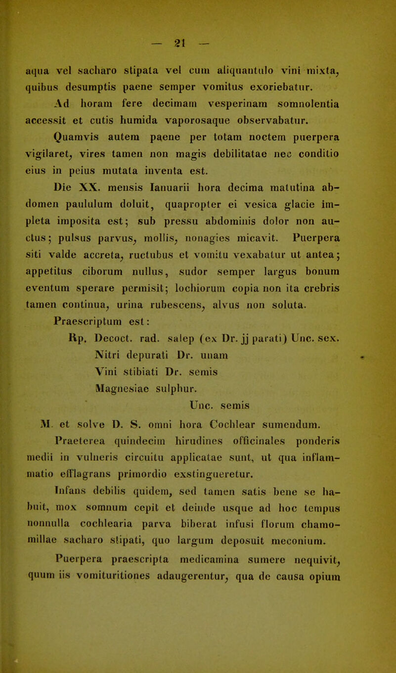 aqua vcl sacharo stipata vel cum aliquantulo vini mixta, quibus desumptis paene semper vomitus exoriebatur. Ad horam fere decitnarn vesperinam somnolentia acces.sit et cutis humida vaporosaque observabatur. Quamvis autem paene per totam noctem puerpera vigilaret, vires tamen non magis debilitatae nec conditio eius in peius mutata inventa est. Die XX. meusis Ianuarii hora decima matutina ab- domen paululum doluit, quapropter ei vesica glacie im- pleta imposita est; sub pressu abdominis dolor non au- ctus; pulsus parvus; mollis; nonagies micavit. Puerpera siti valde accreta^ ructubus et vomilu vexabatur ut antea; appetitus ciborum nullus, sudor semper largus bonum eventum sperare permisit; lochiorum copia non ita crebris tamen continua, urina rubescens, alvus non soluta. Praescriptum est: Rp. Decoct. rad. salep (ex Dr. jj parati) Unc. sex. Nitri depurati Dr. unam Vini stibiati Dr. semis Magnesiac sulphur. Unc. semis M. et solve D. S. omni hora Cochlear sumcndum. Praeterea quindecim hirudines officinales pondcris meilii in vulneris circuitu applicatae sunt, ut qua inflam- inatio eltlagrans primordio exstingueretur. Infans debilis quidem, sed tamen satis bene se ha- buit, mox somnum cepit et deimle usque ad hoc tempus nonnulla cochlearia parva biberat infusi florum chamo- millae sacharo stipati, quo Iargum deposuit meconium. Puerpera praescripta medicamina surnere nequivit, quum iis vomituriliones adaugerenlur, qua dc causa opium