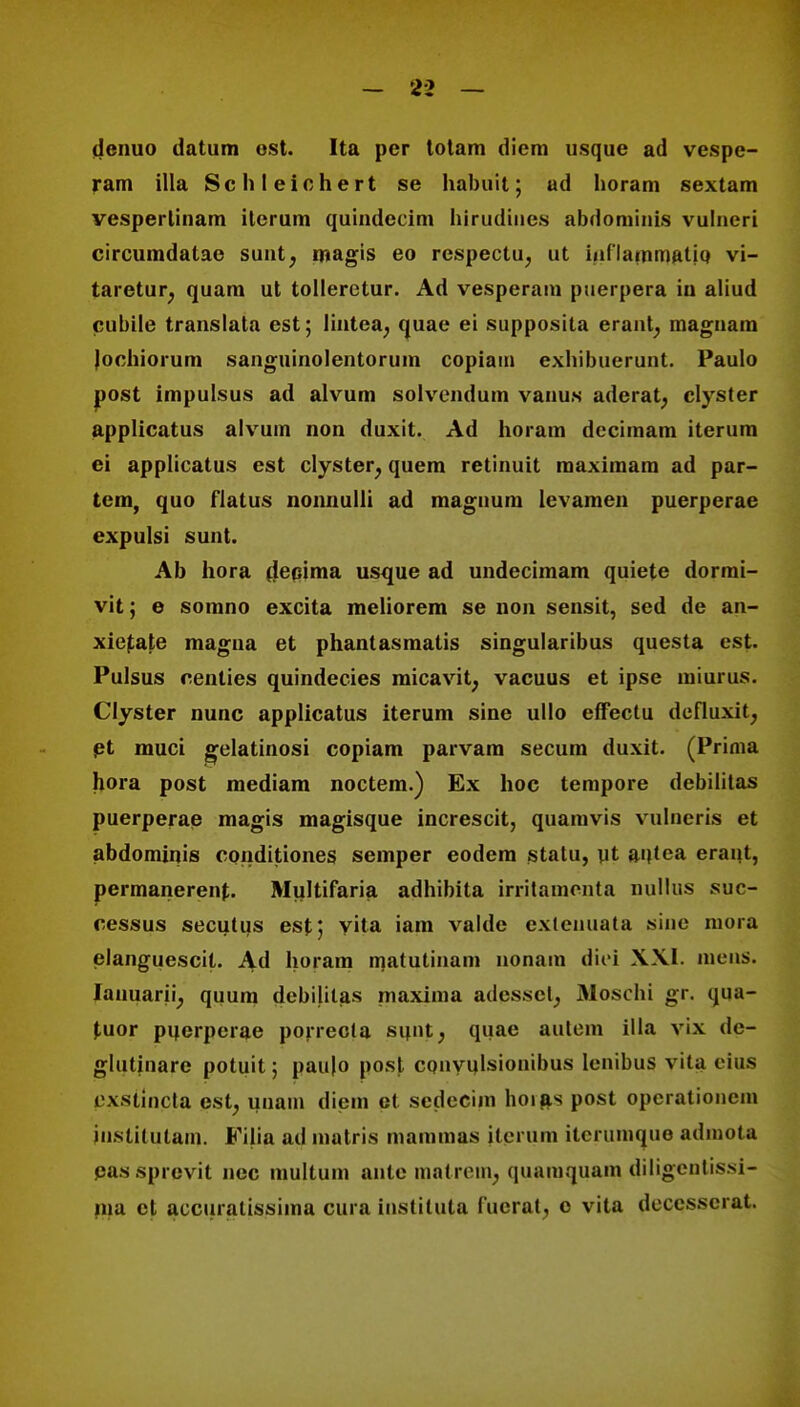 denuo datum ost. Ita per totam diem usque ad vespe- ram illa Schleichert se habuit; ad horam sextam vesperlinam iterum quindecim hirudiues abdominis vulneri circumdatae sunt, magis eo rcspectu, ut inflaininatiq vi- taretur; quam ut tolleretur. Ad vesperam puerpera in aliud cubile translata est; lintea, quae ei supposita erant; magnam Jochiorum sanguinolentorum copiain exhibuerunt. Paulo post impulsus ad alvum solvendum vauu.s aderat, clyster applicatus alvum non duxit. Ad horam decimam iterum ei applicatus est clyster, quem retinuit raaximam ad par- tem, quo flatus nonnulli ad magnuni levamen puerperae expulsi sunt. Ab hora deeima usque ad undecimam quiete dorrai- vit; e somno excita meliorem se non sensit, sed de an- xietate magna et phantasmatis singularibus questa est. Pulsus centies quindecies micavit, vacuus et ipse miurus. Clyster nunc applicatus iterum sine ullo efFectu defluxit, et muci gelatinosi copiam parvam secum duxit. (Prima hora post mediam noctem.) Ex hoc tempore debilitas puerperae magis magisque increscit, quamvis vulneris et abdominis conditiones semper eodem statu, ut aqtea erant, permancrent. Multifaria adhibita irritamenta nullus suc- cessus secutus esf; vita iam valde cxtenuata sine mora elanguescit. Ad horam matutinam nonam diei XXI. inens. Ianuarii; quum debilitas maxima adpsset, Moschi gr. qua- (,uor puerpcrae porrecla si|nt; quae autem illa vix de- glutinare potuit; pau|o post conyulsionibus lenibus vila eius pxstincta est, unain diem et scdccim hoias post opcrationem jnstitutam. Filia ad matris maramas ilerum iterumquo adinota eassprevit nec multum ante matrem; quainquain diligentissi- ma et aecuralissima cura instiluta fucrat^ o vita deccsscrat.