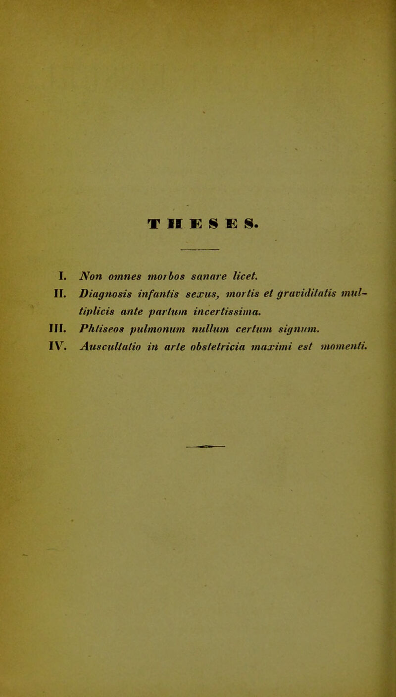 T II E S E S I. Non omnes morbos sanare licet. II. Diagnosis infantis sexus, mortis el graviditatis mtil- tiplicis ante partwn incertissima. III. Phliseos pulmonum nullum certum signnm. IV. Auscultatio in arte abstetricia maximi est momenti.