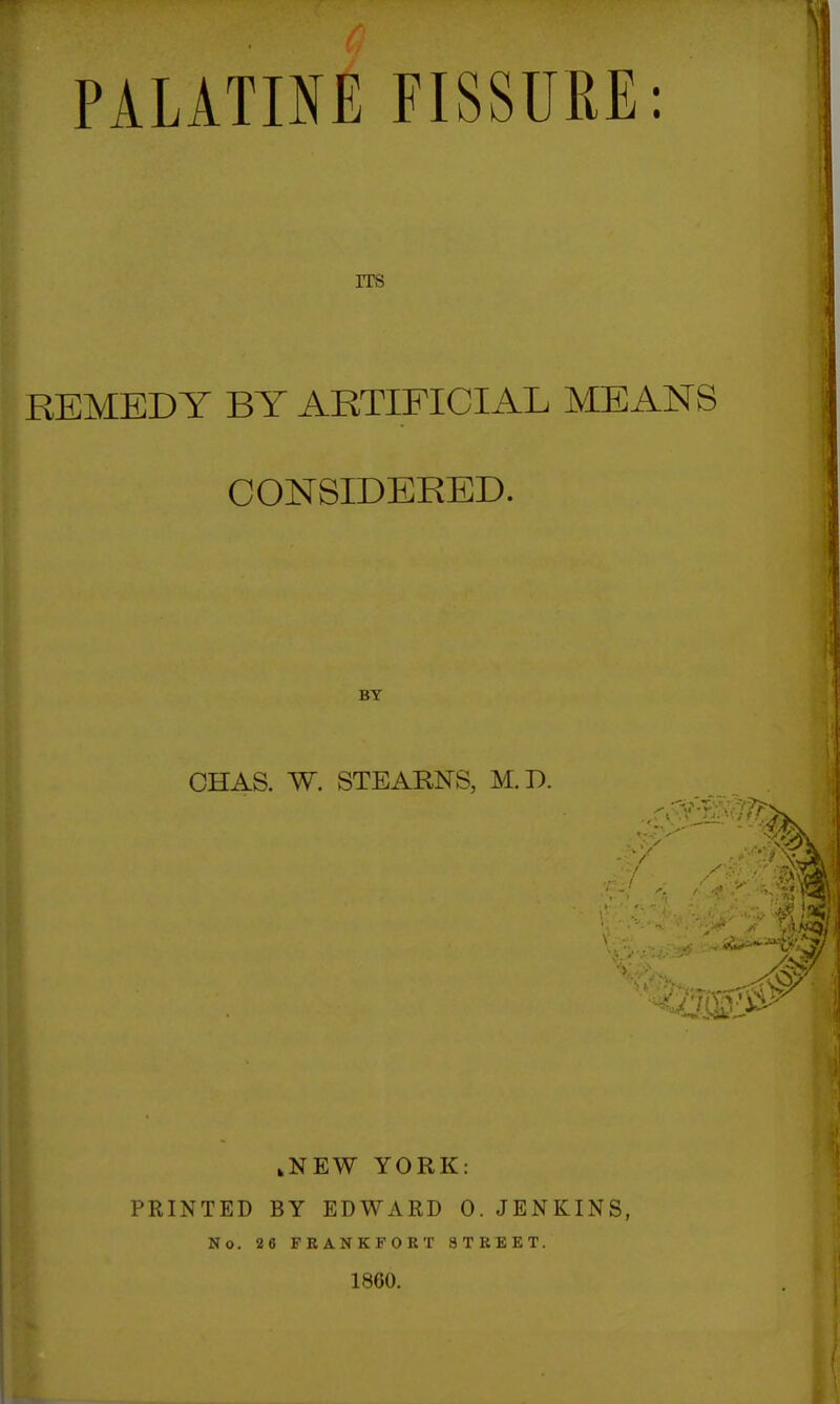 PALATINE FISSURE: ITS REMEDY BY ARTIFICIAL MEANS CONSIDERED. BY CHAS. W. STEARNS, M.D. m kNEW YORK: PRINTED BY EDWARD 0. JENKINS, No. 26 FRANKFORT 8TREET. 1800.