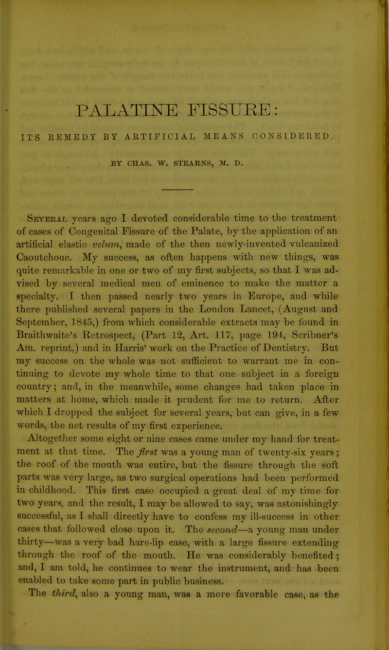 ITS REMEDY BY ARTIFICIAL MEANS CONSIDERED. BY CHAS. W. STEABNS, M. D. Several years ago I devoted considerable time to the treatment of cases of Congenital Fissure of the Palate, by the application of an artificial elastic velum, made of the then newly-invented vulcanized Caoutchouc. My success, as often happens with new things, was quite remarkable in one or two of my first subjects, so that I was ad- vised by several medical men of eminence to make the matter a specialty. I then passed nearly two years in Europe, and while there published several papers in the London Lancet, (August and September, 1845,) from which considerable extracts may be found in Braithwaite's Retrospect, (Part 12, Art. 117, page 194, Scribner's Am. reprint,) and in Harris' work on the Practice of Dentistry. But my success on the whole was not sufficient to warrant me in con- tinuing to devote my whole time to that one subject in a foreign country; and, in the meanwhile, some changes had taken place in matters at home, which made it prudent for me to return. After which I dropped the subject for several years, but can give, in a few words, the net results of my first experience. Altogether some eight or nine cases came under my hand for treat- ment at that time. The first was a young man of twenty-six years ; the roof of the mouth was entire, but the fissure through the soft parts was very large, as two surgical operations had been performed in childhood. This first case occupied a great deal of my time for two years, and the result, I may be allowed to say, was astonishingly successful, as I shall directly have to confess my ill-success in other cases that followed close upon it. The second—a young man under thirty—was a very bad hare-Hp case, with a large fissure extending through the roof of the mouth. He was considerably benefited; and, I am told, he continues to wear the instrument, and has been enabled to take some part in public business. The third, also a young man, was a more favorable case, as the