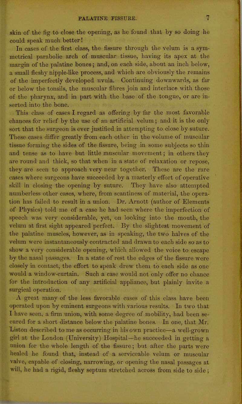 skin of the fig to close the opening, as he found that by so doing he could speak much better! In cases of the first class, the fissure through the velum is a sym- metrical parabolic arch of muscular tissue, having its apex at the margin of the palatine bones; and, on each side, about an inch below, a small fleshy nipple-like process, and which are obviously the remains of the imperfectly developed uvula. Continuing downwards, as far or below the tonsils, the muscular fibres join and interlace with those of the pharynx, and in part with the base of the tongue, or are in- serted into the bone. This class of cases I regard as offering by far the most favorable chances for relief by the use of an artificial velum; and it is the only sort that the surgeon is ever justified in attempting to close by suture. These cases differ greatly from each other in the volume of muscular tissue forming the sides of the fissure, being in some subjects so thin and tense as to have but little muscular movement; in others they are round and thick, so that when in a slate of relaxation or repose, they are seen to approach very near together. These are the rare cases where surgeons have succeeded by a masterly effort of operative skill in closing the opening by suture. They have also attempted numberless other cases, where, from scantiness of material, the opera- tion has failed to result in a union. Dr. Arnott (author of Elements of Physics) told me of a case he had seen where the imperfection of speech was very considerable, yet, on looking into the mouth, the velum at first sight appeared perfect. By the slightest movement of the palatine muscles, however, as in speaking, the two halves of the velum were instantaneously contracted and drawn to each side so as to show a very considerable opening, which allowed the voice to escape by the nasal passages. In a state of rest the edges of the fissure were closely in contact, the effort to speak drew them to each side as one would a window-curtain. Such a case would not only offer no chance for the introduction of any artificial appliance, but plainly invite a surgical operation. A great many of the less favorable cases of this class have been operated upon by eminent surgeons with various results. In two that I have seen, a firm union, with some degree of mobility, had been se- cured for a short distance below the palatine bones. In one, that Mr. Liston described to me as occurring in his own practice—a well-grown girl at the London (University) Hospital— he succeeded in getting a union for the whole lengtli of the fissure; but after the parts were healed he found that, instead of a serviceable velum or muscular valve, capable of closing, narrowing, or opening the nasal passages at will, he had a rigid, fleshy septum stretched across from side to side;