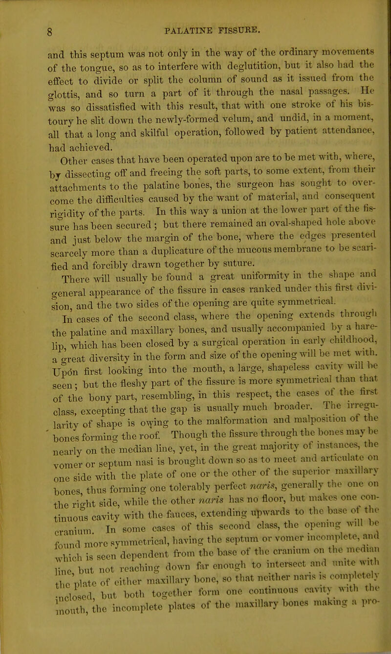 and this septum was not only in the way of the ordinary movements of the tongue, so as to interfere with deglutition, but it also bad the effect to divide or split the column of sound as it issued from the glottis, and so turn a part of it through the nasal passages. He was so dissatisfied with this result, that with one stroke of his bis- toury he slit down the newly-formed velum, and undid, in a moment, all that a long and skilful operation, followed by patient attendance had achieved. Other cases that have been operated upon are to be met with, where, by dissecting off and freeing the soft parts, to some extent, from their attachments to the palatine bones, the surgeon has sought to over- come the difficulties caused by the want of material, and consequent rigidity of the parts. In this way a union at the lower part of the fis- sure has been secured ; but there remained an oval-shaped hole above and just below the margin of the bone, where the edges presented scarcely more than a duplicative of the mucous membrane to be scari- fied and forcibly drawn together by suture. There wall usually be found a great uniformity in the shape and general appearance of the fissure in cases ranked under this first divi- sion, and the two sides of the opening are quite symmetrical. In cases of the second class, where the opening extends through the palatine and maxillary bones, and usually accompanied by a hare- lip, which has been closed by a surgical operation in early childhood, a great diversity in the form and size of the opening will be met with. Upon first looking into the mouth, a large, shapeless cavity will be seen; but the fleshy part of the fissure is more symmetrical than that of the bony part, resembling, in this respect, the cases of the first class, excepting that the gap is usually much broader. The irregu- larity of shape is owing to the malformation and malposition of the ' bones forming the roof. Though the fissure through the bones may be nearly on the median line, yet, in the great majority of instances, the vomer or septum nasi is brought down so as to meet and articulate on one side with the plate of one or the other of the superior maxillary bones thus forming one tolerably perfect nam, generally the one on the right side, while the other nans has no floor, but makes one con- tinuous cavity with the fauces, extending upwards to the base of the cranium In some cases of this second class, the opening will be found more symmetrical, having the septum or vomer incomplete, and Which is seen dependent from the base of the cranium on the median ne but not reaching down far enough to intersect and mute with he plate of either maxillary bone, so that neither nans is ooinP et c y •ncloscd, but both together form one continuous cavity with the. m0uth he incomplete plates of the maxillary bones making a pro-